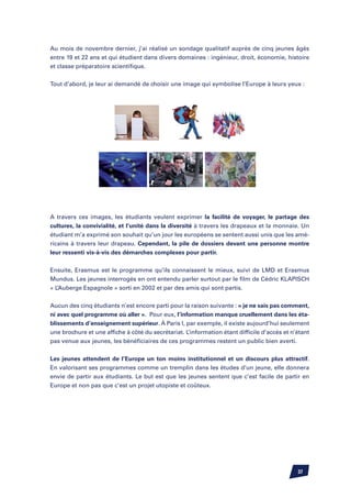 Au mois de novembre dernier, j’ai réalisé un sondage qualitatif auprès de cinq jeunes âgés
entre 19 et 22 ans et qui étudient dans divers domaines : ingénieur, droit, économie, histoire
et classe préparatoire scientifique.


Tout d’abord, je leur ai demandé de choisir une image qui symbolise l’Europe à leurs yeux :




A travers ces images, les étudiants veulent exprimer la facilité de voyager, le partage des
cultures, la convivialité, et l’unité dans la diversité à travers les drapeaux et la monnaie. Un
étudiant m’a exprimé son souhait qu’un jour les européens se sentent aussi unis que les amé-
ricains à travers leur drapeau. Cependant, la pile de dossiers devant une personne montre
leur ressenti vis-à-vis des démarches complexes pour partir.


Ensuite, Erasmus est le programme qu’ils connaissent le mieux, suivi de LMD et Erasmus
Mundus. Les jeunes interrogés en ont entendu parler surtout par le film de Cédric Klapisch
« L’Auberge Espagnole » sorti en 2002 et par des amis qui sont partis.


Aucun des cinq étudiants n’est encore parti pour la raison suivante : « je ne sais pas comment,
ni avec quel programme où aller ». Pour eux, l’information manque cruellement dans les éta-
blissements d’enseignement supérieur. à Paris I, par exemple, il existe aujourd’hui seulement
une brochure et une affiche à côté du secrétariat. L’information étant difficile d’accès et n’étant
pas venue aux jeunes, les bénéficiaires de ces programmes restent un public bien averti.

Les jeunes attendent de l’Europe un ton moins institutionnel et un discours plus attractif.
En valorisant ses programmes comme un tremplin dans les études d’un jeune, elle donnera
envie de partir aux étudiants. Le but est que les jeunes sentent que c’est facile de partir en
Europe et non pas que c’est un projet utopiste et coûteux.




                                                                                              37
 