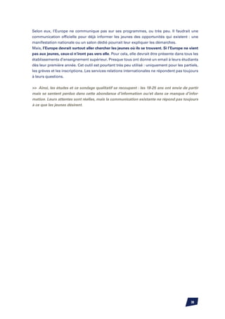 Selon eux, l’Europe ne communique pas sur ses programmes, ou très peu. Il faudrait une
communication officielle pour déjà informer les jeunes des opportunités qui existent : une
manifestation nationale ou un salon dédié pourrait leur expliquer les démarches.
Mais, l’Europe devrait surtout aller chercher les jeunes où ils se trouvent. Si l’Europe ne vient
pas aux jeunes, ceux-ci n’iront pas vers elle. Pour cela, elle devrait être présente dans tous les
établissements d’enseignement supérieur. Presque tous ont donné un email à leurs étudiants
dès leur première année. Cet outil est pourtant très peu utilisé : uniquement pour les partiels,
les grèves et les inscriptions. Les services relations internationales ne répondent pas toujours
à leurs questions.


 Ainsi, les études et ce sondage qualitatif se recoupent : les 18-25 ans ont envie de partir
mais se sentent perdus dans cette abondance d’information ou/et dans ce manque d’infor-
mation. Leurs attentes sont réelles, mais la communication existante ne répond pas toujours
à ce que les jeunes désirent.




                                                                                             38
 