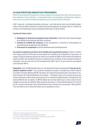 2.6 Leur perception ambiguë des programmes
Ainsi, la Commission Européenne n’a pas su jusqu’à maintenant leur offrir une communica-
tion adéquate à leurs attentes ; ce qui génère alors une perception ambiguë des program-
mes et une conscience limitée des bénéfices qu’ils peuvent tirer de l’Europe.


L’UE n’a pas de « politique éducative commune », son rôle est de créer une véritable coopé-
ration entre les Etats membres en préservant les prérogatives de chaque Etat en matière de
contenu et d’organisation de ses systèmes d’éducation et de formation.


L’action de l’Union vise à :


	 •	     Développer la dimension européenne dans l’éducation, notamment par l’apprentissage
		       et la diffusion des langues des Etats membres
	 •	     Favoriser la mobilité des étudiants et des enseignants, y compris en encourageant la
		       reconnaissance académique des diplômes
	 •	     Promouvoir la coopération entre les établissements d’enseignement

Les actions européennes en faveur de la mobilité sont souvent bien perçues. Erasmus confère
une image positive de l’Europe comme espace de mobilité et de changement, mais aussi, et
surtout, d’épanouissement personnel. Dans une enquête de 2000, la Commission Européenne
notait que 94 % des étudiants Erasmus se déclarent très satisfaits de leur période d’études à
l’étranger, tant du point de vue de l’enseignement (90 %) qu’en ce qui concerne les aspects
socioculturels (98 %).


Cependant, avec 22 000 étudiants par an, les étudiants Erasmus représentent très peu la po-
pulation étudiante totale(29). Les syndicats étudiants accusent ce programme d’être réservé
aux élites. Pourtant, Michel Jouve, fondateur de l’agence Europe Education Formation et an-
cien directeur de l’UFR de Bordeaux III, conteste : « L’étudiant reçoit une centaine d’euros par
la bourse Erasmus. Mais il peut aussi percevoir un montant complémentaire ministériel et une
bourse délivrée par sa région. Le Rhône Alpes est une des régions qui a mis au cœur de son
budget les bourses de mobilité. Mes étudiants boursiers à l’université Bordeaux III m’ont dit
qu’ils n’avaient jamais été mieux financièrement que l’année où ils sont partis ! Dire qu’Eras-
mus est réservé aux enfants de cadres est une grossière erreur. »




(29) Rapport entre le nombre d’étudiants partis en Erasmus

(22 500 selon le «Rapport 2005/2006 sur la mobilité des étudiants ERASMUS»)

et le nombre total d’étudiants français (2 275 044 en 2006 selon le Ministère de l’Education Nationale

dans son rapport «L’éducation nationale en chiffres 2005-2006»)




                                                                                                         39
 