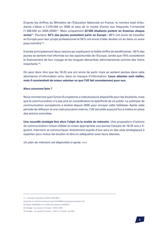 D’après les chiffres du Ministère de l’Education Nationale en France, le nombre total d’étu-
diants s’élève à 2 275 044 en 2006 et plus de la moitié d’entre eux fréquente l’université
(1 308 000 en 2005-2006)(1). Mais uniquement 22 500 étudiants partent en Erasmus chaque
année(2). Pourtant, 94 % des jeunes souhaitent partir en Europe : 68 % ont envie de travailler
en Europe pour leur projet professionnel et 58 % ont envie d’aller étudier un an dans un autre
pays membre (3).


Il existe principalement deux raisons qui expliquent ce faible chiffre de bénéficiaires : 83 % des
jeunes se sentent mal informés sur les opportunités de l’Europe, tandis que 79 % considèrent
le financement de leur voyage et les longues démarches administratives comme des freins
importants (4).


On peut donc dire que les 18-25 ans ont envie de partir mais se sentent perdus dans cette
abondance d’information et/ou dans ce manque d’information. Leurs attentes sont réelles,
mais il conviendrait de mieux valoriser ce que l’UE fait concrètement pour eux.


Alors comment faire ?

Nous montrerons que l’Union Européenne a créé plusieurs dispositifs pour les étudiants, mais
que la communication n’a pas pris en considération la spécificité de ce public. La politique de
communication européenne a évolué depuis 2005 pour enrayer cette faiblesse. Après cette
période de réflexion et une restructuration interne, l’UE est prête aujourd’hui à mettre en place
des actions concrètes.


Une nouvelle stratégie fera alors l’objet de la moitié du mémoire. Une proposition d’actions
de communication mieux ciblées et mieux appropriées aux jeunes français de 18-25 ans y fi-
gurent. Intervenir et communiquer directement auprès d’eux sera un des axes stratégiques à
exploiter pour mieux les toucher et être en adéquation avec leurs attentes.

Un plan du mémoire est disponible ci-après. 




(1) « L’éducation nationale en chiffres 2005-2006 »

Disponible sur http://www.education.gouv.fr/cid4099/l-enseignement-superieur.html

(2) Rapport 2005/2006 sur la mobilité des étudiants ERASMUS

(3) Sondage « Les Jeunes et l’Europe », IPSOS, 2000

(4) Sondage « Les Jeunes et l’Europe », CSA et Le Parisien, mai 2005




                                                                                             
 