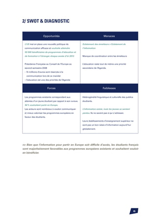 2/ SWOT  DIAGNOSTIC


                    Opportunités                                               Menaces

 L’UE met en place une nouvelle politique de              Eclatement des émetteurs  Eclatement de
 communication efficace et souhaite atteindre             l’information
 50 000 bénéficiaires de programmes d’éducation et
 de formation à l’étranger chaque année d’ici 2013        Manque de coordination entre les émetteurs


 Présidence Française au Conseil de l’Europe au           L’éducation reste tout de même une priorité
 second semestre 2008                                     secondaire de l’Agenda.
 - 15 millions d’euros sont réservés à la
   communication lors de ce mandat
 - l’éducation est une des priorités de l’Agenda	


                         Forces                                                Faiblesses


 Les programmes existants correspondent aux               Hétérogénéité linguistique et culturelle des publics
 attentes d’un jeune étudiant par rapport à son cursus.   étudiants.
 94 % souhaitent partir en Europe.
 Les acteurs sont nombreux à vouloir communiquer          L’information existe, mais les jeunes se sentent
 et mieux valoriser les programmes européens en           perdus. Ils ne savent pas à qui s’adresser.
 faveur des étudiants.
                                                          Leurs établissements d’enseignement supérieur ne
                                                          sont pas un bon relais d’information aujourd’hui
                                                          globalement.




 Bien que l’information pour partir en Europe soit difficile d’accès, les étudiants français
sont majoritairement favorables aux programmes européens existants et souhaitent vouloir
en bénéficier.




                                                                                                                 45
 