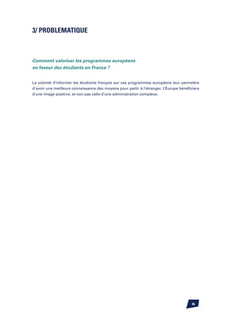 3/ PROBLEMATIQUE



Comment valoriser les programmes européens
en faveur des étudiants en France ?


La volonté d’informer les étudiants français sur ces programmes européens leur permettra
d’avoir une meilleure connaissance des moyens pour partir à l’étranger. L’Europe bénéficiera
d’une image positive, et non pas celle d’une administration complexe.




                                                                                       46
 