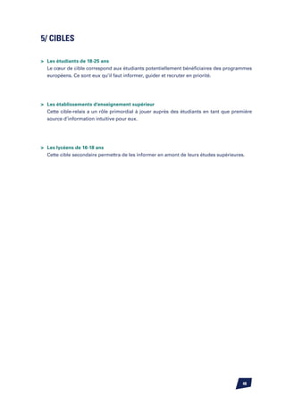5/ CIBLES

	 Les étudiants de 18-25 ans
	 Le cœur de cible correspond aux étudiants potentiellement bénéficiaires des programmes
	 européens. Ce sont eux qu’il faut informer, guider et recruter en priorité.




	 Les établissements d’enseignement supérieur
	 Cette cible-relais a un rôle primordial à jouer auprès des étudiants en tant que première
	 source d’information intuitive pour eux.




	 Les lycéens de 16-18 ans
	 Cette cible secondaire permettra de les informer en amont de leurs études supérieures.




                                                                                       48
 