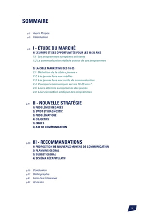 SOMMAIRE

  p.2 Avant Propos
  p.3 Introduction




  p.6   I - éTUDE DU MARCHé
        1/ L’Europe et ses opportunités pour les 18-25 ans
        1.1 Les programmes européens existants
        1.2 La communication réalisée autour de ces programmes


        2/ La cible marketing des 18-25
        2.1   Définition de la cible « jeunes »
        2.2   Les jeunes face aux médias
        2.3   Les jeunes face aux outils de communication
        2.4   Pourquoi communiquer sur les 18-25 ans ?
        2.5   Leurs attentes européennes des jeunes
        2.6   Leur perception ambiguë des programmes



 p.41   II - NOUVELLE STRATéGIE
        1/ Problèmes dégagés
        2/ SWOT et Diagnostic
        3/ Problématique
        4/ Objectifs
        5/ Cibles
        6/ Axe de communication




 p.50   III - RECOMMANDATIONS
        1/ Proposition de nouveaux Moyens de communication
        2/ Planning global
        3/ Budget global
        4/ Schéma récapitulatif



 p.75 Conclusion
 p.77 Bibliographie
 p.81 Liste des Interviews
 p.82 Annexes




                                                                 
 
