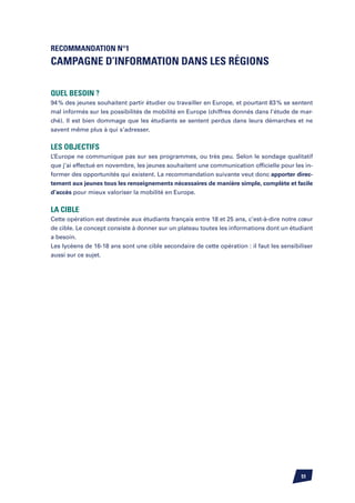 Recommandation n°1
Campagne d’information dans les régions

Quel besoin ?
94 % des jeunes souhaitent partir étudier ou travailler en Europe, et pourtant 83 % se sentent
mal informés sur les possibilités de mobilité en Europe (chiffres donnés dans l’étude de mar-
ché). Il est bien dommage que les étudiants se sentent perdus dans leurs démarches et ne
savent même plus à qui s’adresser.


Les objectifs
L’Europe ne communique pas sur ses programmes, ou très peu. Selon le sondage qualitatif
que j’ai effectué en novembre, les jeunes souhaitent une communication officielle pour les in-
former des opportunités qui existent. La recommandation suivante veut donc apporter direc-
tement aux jeunes tous les renseignements nécessaires de manière simple, complète et facile
d’accès pour mieux valoriser la mobilité en Europe.

La cible
Cette opération est destinée aux étudiants français entre 18 et 25 ans, c’est-à-dire notre cœur
de cible. Le concept consiste à donner sur un plateau toutes les informations dont un étudiant
a besoin.
Les lycéens de 16-18 ans sont une cible secondaire de cette opération : il faut les sensibiliser
aussi sur ce sujet.




                                                                                           51
 
