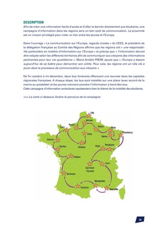 Description
Afin de créer une information facile d’accès et d’aller la donner directement aux étudiants, une
campagne d’information dans les régions sera un bon outil de communication. La proximité
est un moyen privilégié pour créer un lien entre les jeunes et l’Europe.


Dans l’ouvrage « La communication sur l’Europe, regards croisés » du CEES, le président de
la délégation française au Comité des Régions affirme que les régions ont « une responsabi-
lité particulière en matière d’information sur l’Europe » et précise que « l’information devrait
être relayée selon les différents territoires afin de communiquer aux citoyens des informations
pertinentes pour leur vie quotidienne ». Marie Amélie FRERE ajoute que « l’Europe a besoin
aujourd’hui de se battre pour démontrer son utilité. Pour cela, les régions ont un rôle clé à
jouer dans le processus de communication aux citoyens ».


De fin octobre à mi-décembre, deux bus itinérants effectuent une tournée dans les capitales
régionales françaises. A chaque étape, les bus sont installés sur une place (avec accord de la
mairie au préalable) et les jeunes viennent prendre l’information à bord des bus.
Cette campagne d’information ambulante représentera bien le thème de la mobilité des étudiants.

 La carte ci-dessous illustre le parcours de la campagne.




                                                                                           52
 
