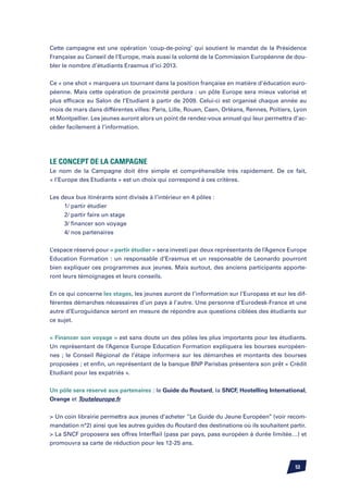 Cette campagne est une opération ‘coup-de-poing’ qui soutient le mandat de la Présidence
Française au Conseil de l’Europe, mais aussi la volonté de la Commission Européenne de dou-
bler le nombre d’étudiants Erasmus d’ici 2013.


Ce « one shot » marquera un tournant dans la position française en matière d’éducation euro-
péenne. Mais cette opération de proximité perdura : un pôle Europe sera mieux valorisé et
plus efficace au Salon de l’Etudiant à partir de 2009. Celui-ci est organisé chaque année au
mois de mars dans différentes villes: Paris, Lille, Rouen, Caen, Orléans, Rennes, Poitiers, Lyon
et Montpellier. Les jeunes auront alors un point de rendez-vous annuel qui leur permettra d’ac-
céder facilement à l’information.




Le Concept de la Campagne
Le nom de la Campagne doit être simple et compréhensible très rapidement. De ce fait,
« l’Europe des Etudiants » est un choix qui correspond à ces critères.

Les deux bus itinérants sont divisés à l’intérieur en 4 pôles :
		 1/ partir étudier
		 2/ partir faire un stage
		 3/ financer son voyage
		 4/ nos partenaires


L’espace réservé pour « partir étudier » sera investi par deux représentants de l’Agence Europe
Education Formation : un responsable d’Erasmus et un responsable de Leonardo pourront
bien expliquer ces programmes aux jeunes. Mais surtout, des anciens participants apporte-
ront leurs témoignages et leurs conseils.


En ce qui concerne les stages, les jeunes auront de l’information sur l’Europass et sur les dif-
férentes démarches nécessaires d’un pays à l’autre. Une personne d’Eurodesk-France et une
autre d’Euroguidance seront en mesure de répondre aux questions ciblées des étudiants sur
ce sujet.


« Financer son voyage » est sans doute un des pôles les plus importants pour les étudiants.
Un représentant de l’Agence Europe Education Formation expliquera les bourses européen-
nes ; le Conseil Régional de l’étape informera sur les démarches et montants des bourses
proposées ; et enfin, un représentant de la banque BNP Parisbas présentera son prêt « Crédit
Etudiant pour les expatriés ».


Un pôle sera réservé aux partenaires : le Guide du Routard, la SNCF, Hostelling International,
Orange et Touteleurope.fr


 Un coin librairie permettra aux jeunes d’acheter ‘’Le Guide du Jeune Européen’’ (voir recom-
mandation n°2) ainsi que les autres guides du Routard des destinations où ils souhaitent partir.
 La SNCF proposera ses offres InterRail (pass par pays, pass européen à durée limitée…) et
promouvra sa carte de réduction pour les 12-25 ans.



                                                                                           53
 