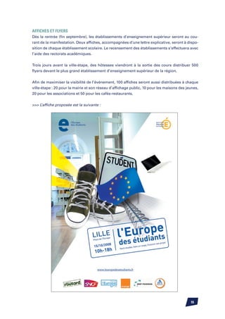 Affiches et Flyers
Dès la rentrée (fin septembre), les établissements d’enseignement supérieur seront au cou-
rant de la manifestation. Deux affiches, accompagnées d’une lettre explicative, seront à dispo-
sition de chaque établissement scolaire. Le recensement des établissements s’effectuera avec
l’aide des rectorats académiques.


Trois jours avant la ville-étape, des hôtesses viendront à la sortie des cours distribuer 500
flyers devant le plus grand établissement d’enseignement supérieur de la région.


Afin de maximiser la visibilité de l’événement, 100 affiches seront aussi distribuées à chaque
ville-étape : 20 pour la mairie et son réseau d’affichage public, 10 pour les maisons des jeunes,
20 pour les associations et 50 pour les cafés-restaurants.


 L’affiche proposée est la suivante :




                                                                                            55
 
