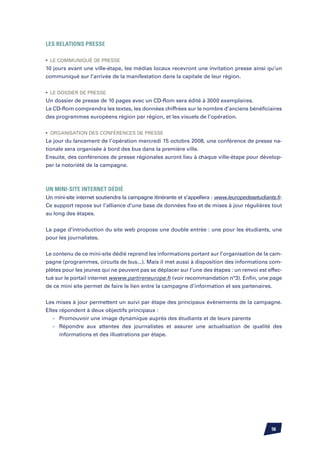 Les relations presse

• Le communiqué de presse
10 jours avant une ville-étape, les médias locaux recevront une invitation presse ainsi qu’un
communiqué sur l’arrivée de la manifestation dans la capitale de leur région.


• Le dossier de presse
Un dossier de presse de 10 pages avec un CD-Rom sera édité à 3000 exemplaires.
Le CD-Rom comprendra les textes, les données chiffrées sur le nombre d’anciens bénéficiaires
des programmes européens région par région, et les visuels de l’opération.


• Organisation des conférences de presse
Le jour du lancement de l’opération mercredi 15 octobre 2008, une conférence de presse na-
tionale sera organisée à bord des bus dans la première ville.
Ensuite, des conférences de presse régionales auront lieu à chaque ville-étape pour dévelop-
per la notoriété de la campagne.



Un mini-site internet dédié
Un mini-site internet soutiendra la campagne itinérante et s’appellera : www.leuropedesetudiants.fr.
Ce support repose sur l’alliance d’une base de données fixe et de mises à jour régulières tout
au long des étapes.


La page d’introduction du site web propose une double entrée : une pour les étudiants, une
pour les journalistes.


Le contenu de ce mini-site dédié reprend les informations portant sur l’organisation de la cam-
pagne (programmes, circuits de bus...). Mais il met aussi à disposition des informations com-
plètes pour les jeunes qui ne peuvent pas se déplacer sur l’une des étapes : un renvoi est effec-
tué sur le portail internet wwww.partireneurope.fr (voir recommandation n°3). Enfin, une page
de ce mini site permet de faire le lien entre la campagne d’information et ses partenaires.


Les mises à jour permettent un suivi par étape des principaux évènements de la campagne.
Elles répondent à deux objectifs principaux :
	 -	 Promouvoir une image dynamique auprès des étudiants et de leurs parents
	 -	 Répondre aux attentes des journalistes et assurer une actualisation de qualité des
		 informations et des illustrations par étape.




                                                                                               56
 