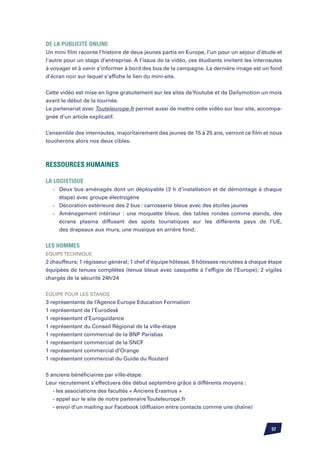 De la publicité online
Un mini film raconte l’histoire de deux jeunes partis en Europe, l’un pour un séjour d’étude et
l’autre pour un stage d’entreprise. A l’issue de la vidéo, ces étudiants invitent les internautes
à voyager et à venir s’informer à bord des bus de la campagne. La dernière image est un fond
d’écran noir sur lequel s’affiche le lien du mini-site.


Cette vidéo est mise en ligne gratuitement sur les sites de Youtube et de Dailymotion un mois
avant le début de la tournée.
Le partenariat avec Touteleurope.fr permet aussi de mettre cette vidéo sur leur site, accompa-
gnée d’un article explicatif.


L’ensemble des internautes, majoritairement des jeunes de 15 à 25 ans, verront ce film et nous
toucherons alors nos deux cibles.



Ressources humaines

la logistique
	 -	   Deux bus aménagés dont un déployable (3 h d’installation et de démontage à chaque
		     étape) avec groupe électrogène
	 -	   Décoration extérieure des 2 bus : carrosserie bleue avec des étoiles jaunes
	 -	   Aménagement intérieur : une moquette bleue, des tables rondes comme stands, des
		     écrans plasma diffusant des spots touristiques sur les différents pays de l’UE,
		     des drapeaux aux murs, une musique en arrière fond.


les hommes
Equipe technique
2 chauffeurs; 1 régisseur général; 1 chef d’équipe hôtesse, 9 hôtesses recrutées à chaque étape
équipées de tenues complètes (tenue bleue avec casquette à l’effigie de l’Europe); 2 vigiles
chargés de la sécurité 24h/24


équipe pour les stands
3 représentants de l’Agence Europe Education Formation
1 représentant de l’Eurodesk
1 représentant d’Euroguidance
1 représentant du Conseil Régional de la ville-étape
1 représentant commercial de la BNP Parisbas
1 représentant commercial de la SNCF
1 représentant commercial d’Orange
1 représentant commercial du Guide du Routard


5 anciens bénéficiaires par ville-étape.
Leur recrutement s’effectuera dès début septembre grâce à différents moyens :
	 - les associations des facultés « Anciens Erasmus »
	 - appel sur le site de notre partenaire Touteleurope.fr
	 - envoi d’un mailing sur Facebook (diffusion entre contacts comme une chaîne)



                                                                                            57
 