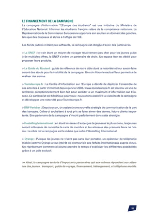 Le financement de la campagne
La campagne d’information ‘’L’Europe des étudiants’’ est une initiative du Ministère de
l’Education National. Informer les étudiants français relève de la compétence nationale. La
Représentation de la Commission Européenne apportera son soutien en donnant des goodies,
tels que des drapeaux et stylos à l’effigie de l’UE.


Les fonds publics n’étant pas suffisants, la campagne est obligée d’avoir des partenaires.


 La SNCF : le train étant un moyen de voyager relativement peu cher pour les jeunes grâce
à de multiples offres, la SNCF s’avère un partenaire de choix. Un espace leur est dédié pour
proposer leurs produits.


 Le Guide du Routard : guide de référence de notre cible dont la notoriété et leur savoir-faire
seront des atouts pour la visibilité de la campagne. Un coin librairie exclusif leur permettra de
réaliser des ventes.


 Touteleurope.fr : Le Centre d’Information sur l’Europe a décidé de déployer l’ensemble de
ses activités à partir d’internet depuis janvier 2006. www.touteleurope.fr est devenu un site de
référence exceptionnellement bien fait pour accéder à un maximum d’information sur l’Eu-
rope. Ce partenariat est bénéfique pour tous : nous allons accroître la visibilité de la campagne
et développer une notoriété pour Touteleurope.fr.


 BNP Parisbas : Depuis un an, on assiste à une nouvelle stratégie de communication de la part
des banques. Celles-ci souhaitent à tout prix se faire aimer des jeunes, futurs clients impor-
tants. Etre partenaire de la campagne s’inscrit parfaitement dans cette stratégie.


 Hostelling International : en étant le réseau d’auberges de jeunesse le plus connu, les jeunes
seront intéressés de connaître la carte de membre et les adresses des premiers lieux où dor-
mir. La cible de la campagne est la même que celle d’Hostelling International.


 Orange : Puisque les jeunes ne vivent pas sans leur portable, un opérateur de téléphonie
mobile comme Orange a tout intérêt de promouvoir ses forfaits internationaux auprès d’eux.
Un représentant commercial pourra prendre le temps d’expliquer les différentes possibilités
grâce à un pôle exclusif.



 Ainsi, la campagne se dote d’importants partenaires qui eux-mêmes répondent aux atten-
tes des jeunes : transport, guide de voyage, financement, hébergement, et téléphone mobile.




                                                                                             58
 
