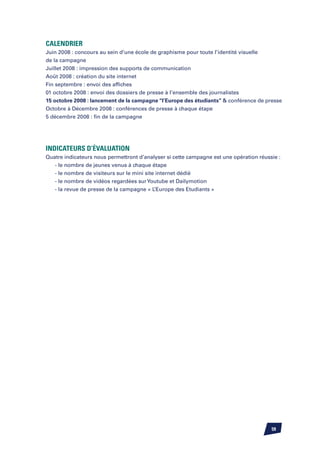 Calendrier
Juin 2008 : concours au sein d’une école de graphisme pour toute l’identité visuelle
de la campagne
Juillet 2008 : impression des supports de communication
Août 2008 : création du site internet
Fin septembre : envoi des affiches
01 octobre 2008 : envoi des dossiers de presse à l’ensemble des journalistes
15 octobre 2008 : lancement de la campagne ‘‘l’Europe des étudiants’’  conférence de presse
Octobre à Décembre 2008 : conférences de presse à chaque étape
5 décembre 2008 : fin de la campagne




Indicateurs d’évaluation
Quatre indicateurs nous permettront d’analyser si cette campagne est une opération réussie :
   - le nombre de jeunes venus à chaque étape
   - le nombre de visiteurs sur le mini site internet dédié
   - le nombre de vidéos regardées sur Youtube et Dailymotion
   - la revue de presse de la campagne « L’Europe des Etudiants »




                                                                                        59
 