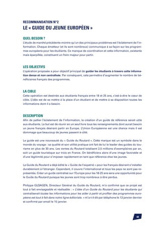 Recommandation n°2
Le « Guide du Jeune Européen »

Quel besoin ?
L’étude de marché précédente montre qu’un des principaux problèmes est l’éclatement de l’in-
formation. Chaque émetteur (et ils sont nombreux) communique à sa façon sur les program-
mes européens pour les étudiants. Ce manque de coordination et cette information, existante
mais éparpillée, constituent un frein majeur pour partir.



Les objectifs
L’opération proposée a pour objectif principal de guider les étudiants à travers cette informa-
tion dense et non centralisée. Par conséquent, cela permettra d’augmenter le nombre de bé-
néficiaires français des programmes.



La cible
Cette opération est destinée aux étudiants français entre 18 et 25 ans, c’est-à-dire le cœur de
cible. L’idée est de se mettre à la place d’un étudiant et de mettre à sa disposition toutes les
informations dont il a besoin.



Description
Afin de pallier l’éclatement de l’information, la création d’un guide de référence serait utile
aux étudiants. Le but est de réunir en un seul livre tous les renseignements dont aurait besoin
un jeune français désirant partir en Europe. L’Union Européenne est une chance mais il est
dommage que beaucoup de jeunes passent à côté.


Le guide est une nouveauté du « Guide du Routard ». Cette marque est un symbole dans le
monde du voyage : sa qualité et son utilité pratique ont fait de lui le leader des guides du tou-
risme en plus de 30 ans. Les ventes du Routard totalisent 2,5 millions d’exemplaires par an,
soit un guide touristique sur trois en France. On bénéficiera alors d’une image favorable et
d’une légitimité pour s’imposer rapidement en tant que référence chez les jeunes.


Le Guide du Routard a déjà édité le « Guide de l’expatrié » pour les français désirant s’installer
durablement à l’étranger. Cependant, il couvre l’international et tous les pays ne sont pas re-
présentés. Créer un guide centralisé sur l’Europe pour les 18-25 ans sera une opportunité pour
le Guide du Routard puisque les jeunes sont trop nombreux à être perdus.


Philippe Gloagen, Directeur Général du Guide du Routard, m’a confirmé que ce projet est
tout à fait envisageable et réalisable : « L’idée d’un Guide du Routard pour les étudiants qui
centraliserait toutes les informations pour les aider à partir et profiter des programmes euro-
péens est tout à fait dans notre ligne éditoriale. » m’a-t-il dit par téléphone le 13 janvier dernier
et confirmé par email le 15 janvier.




                                                                                                60
 