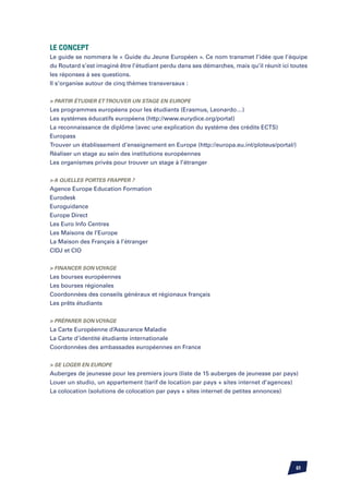 Le Concept
Le guide se nommera le « Guide du Jeune Européen ». Ce nom transmet l’idée que l’équipe
du Routard s’est imaginé être l’étudiant perdu dans ses démarches, mais qu’il réunit ici toutes
les réponses à ses questions.
Il s’organise autour de cinq thèmes transversaux :


 Partir étudier et Trouver un stage en Europe
Les programmes européens pour les étudiants (Erasmus, Leonardo…)
Les systèmes éducatifs européens (http://www.eurydice.org/portal)
La reconnaissance de diplôme (avec une explication du système des crédits ECTS)
Europass
Trouver un établissement d’enseignement en Europe (http://europa.eu.int/ploteus/portal/)
Réaliser un stage au sein des institutions européennes
Les organismes privés pour trouver un stage à l’étranger


 A quelles portes frapper ?
Agence Europe Education Formation
Eurodesk
Euroguidance
Europe Direct
Les Euro Info Centres
Les Maisons de l’Europe
La Maison des Français à l’étranger
CIDJ et CIO


 Financer son voyage
Les bourses européennes
Les bourses régionales
Coordonnées des conseils généraux et régionaux français
Les prêts étudiants


 Préparer son voyage
La Carte Européenne d’Assurance Maladie
La Carte d’identité étudiante internationale
Coordonnées des ambassades européennes en France


 Se loger en Europe
Auberges de jeunesse pour les premiers jours (liste de 15 auberges de jeunesse par pays)
Louer un studio, un appartement (tarif de location par pays + sites internet d’agences)
La colocation (solutions de colocation par pays + sites internet de petites annonces)




                                                                                          61
 