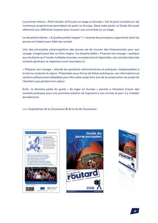 Le premier thème « Partir étudier et Trouver un stage en Europe » fait le point complet sur les
nombreux programmes permettant de partir en Europe. Dans cette partie, le Guide fait aussi
référence aux différents moyens pour trouver une université ou un stage.


Le deuxième thème, « A quelles portes frapper ? » recense les principaux organismes dont les
jeunes ont besoin pour bâtir leur projet.


Une des principales préoccupations des jeunes est de trouver des financements pour son
voyage. L’argent peut être un frein majeur. Un chapitre dédié « Financer son voyage » explique
aux étudiants qu’il existe multiples bourses, européennes et régionales. Les coordonnées des
conseils généraux et régionaux sont recensées ici.


« Préparer son voyage » aborde les questions administratives et pratiques, indispensables à
la bonne conduite du séjour. Présentées sous forme de fiches techniques, ces informations se
veulent suffisamment détaillées pour être utiles aussi bien lors de la construction du projet de
l’étudiant que pendant son séjour.

Enfin, la dernière partie du guide « Se loger en Europe » permet à l’étudiant d’avoir des
conseils pratiques pour une première solution de logement à son arrivée et pour s’y installer
durablement.



 Graphismes de la Couverture  de la 4e de Couverture




                                                                                           62
 