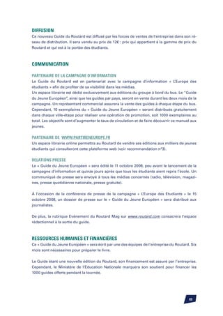 Diffusion
Ce nouveau Guide du Routard est diffusé par les forces de ventes de l’entreprise dans son ré-
seau de distribution. Il sera vendu au prix de 12€ : prix qui appartient à la gamme de prix du
Routard et qui est à la portée des étudiants.



Communication

Partenaire de la campagne d’information
Le Guide du Routard est en partenariat avec la campagne d’information « L’Europe des
étudiants » afin de profiter de sa visibilité dans les médias.
Un espace librairie est dédié exclusivement aux éditions du groupe à bord du bus. Le ‘’Guide
du Jeune Européen’’, ainsi que les guides par pays, seront en vente durant les deux mois de la
campagne. Un représentant commercial assurera la vente des guides à chaque étape du bus.
Cependant, 10 exemplaires du « Guide du Jeune Européen » seront distribués gratuitement
dans chaque ville-étape pour réaliser une opération de promotion, soit 1000 exemplaires au
total. Les objectifs sont d’augmenter le taux de circulation et de faire découvrir ce manuel aux
jeunes.


Partenaire de www.partireneurope.fr
Un espace librairie online permettra au Routard de vendre ses éditions aux milliers de jeunes
étudiants qui consulteront cette plateforme web (voir recommandation n°3).


Relations Presse
Le « Guide du Jeune Européen » sera édité le 11 octobre 2008, peu avant le lancement de la
campagne d’information et quinze jours après que tous les étudiants aient repris l’école. Un
communiqué de presse sera envoyé à tous les médias concernés (radio, télévision, magazi-
nes, presse quotidienne nationale, presse gratuite).


À l’occasion de la conférence de presse de la campagne « L’Europe des Etudiants » le 15
octobre 2008, un dossier de presse sur le « Guide du Jeune Européen » sera distribué aux
journalistes.


De plus, la rubrique Evènement du Routard Mag sur www.routard.com consacrera l’espace
rédactionnel à la sortie du guide.



Ressources humaines et financières
Ce « Guide du Jeune Européen » sera écrit par une des équipes de l’entreprise du Routard. Six
mois sont nécessaires pour préparer le livre.


Le Guide étant une nouvelle édition du Routard, son financement est assuré par l’entreprise.
Cependant, le Ministère de l’Education Nationale marquera son soutient pour financer les
1000 guides offerts pendant la tournée.




                                                                                           63
 