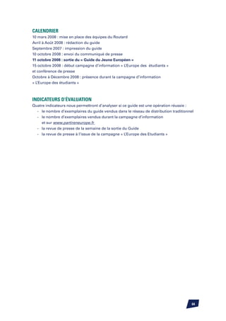 Calendrier
10 mars 2008 : mise en place des équipes du Routard
Avril à Août 2008 : rédaction du guide
Septembre 2007 : impression du guide
10 octobre 2008 : envoi du communiqué de presse
11 octobre 2008 : sortie du « Guide du Jeune Européen »
15 octobre 2008 : début campagne d’information « L’Europe des étudiants »
et conférence de presse
Octobre à Décembre 2008 : présence durant la campagne d’information
« L’Europe des étudiants »



Indicateurs d’évaluation
Quatre indicateurs nous permettront d’analyser si ce guide est une opération réussie :
	 -	 le nombre d’exemplaires du guide vendus dans le réseau de distribution traditionnel
	 -	 le nombre d’exemplaires vendus durant la campagne d’information
		 et sur www.partireneurope.fr
	 -	 la revue de presse de la semaine de la sortie du Guide
	 -	 la revue de presse à l’issue de la campagne « L’Europe des Etudiants »




                                                                                       64
 