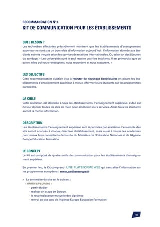 Recommandation n°3
Kit de Communication pour les établissements

Quel besoin ?
Les recherches effectuées préalablement montrent que les établissements d’enseignement
supérieur ne sont pas un bon relais d’information aujourd’hui : l’information donnée aux étu-
diants est très inégale selon les services de relations internationales. Or, selon un des 5 jeunes
du sondage, « Les universités sont le seul repaire pour les étudiants. Il est primordial que ce
soient elles qui nous renseignent, nous répondent et nous rassurent. »



Les objectifs
Cette recommandation d’action vise à recruter de nouveaux bénéficiaires en aidant les éta-
blissements d’enseignement supérieur à mieux informer leurs étudiants sur les programmes
européens.



La cible
Cette opération est destinée à tous les établissements d’enseignement supérieur. L’idée est
de leur donner toutes les clés en main pour améliorer leurs services. Ainsi, tous les étudiants
auront la même information.



Description
Les établissements d’enseignement supérieur sont répertoriés par académie. L’ensemble des
kits seront envoyés à chaque directeur d’établissement, mais aussi à toutes les académies
pour mieux faire connaître la démarche du Ministère de l’Education Nationale et de l’Agence
Europe Education Formation.



Le Concept
Le Kit est composé de quatre outils de communication pour les établissements d’enseigne-
ment supérieur.


En premier lieu, le Kit comprend une plateforme web qui centralise l’information sur
les programmes européens : www.partireneurope.fr


	 Le sommaire du site est le suivant :
	 « partir en Europe »
		   - partir étudier
		   - réaliser un stage en Europe
		   - la reconnaissance mutuelle des diplômes
		   - renvoi au site web de l’Agence Europe Education Formation




                                                                                             65
 