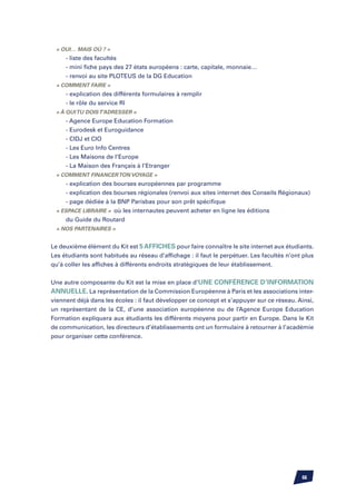 « oui… mais où ? »
		 - liste des facultés
		 - mini fiche pays des 27 états européens : carte, capitale, monnaie…
		 - renvoi au site PLOTEUS de la DG Education
	 « comment faire »
		 - explication des différents formulaires à remplir
		 - le rôle du service RI
	 « à qui tu dois t’adresser »
		   - Agence Europe Education Formation
		   - Eurodesk et Euroguidance
		   - CIDJ et CIO
		   - Les Euro Info Centres
		   - Les Maisons de l’Europe
		   - La Maison des Français à l’Etranger
	 « comment financer ton voyage »
		 - explication des bourses européennes par programme
		 - explication des bourses régionales (renvoi aux sites internet des Conseils Régionaux)
		 - page dédiée à la BNP Parisbas pour son prêt spécifique
	 « espace libraire » où les internautes peuvent acheter en ligne les éditions
			 du Guide du Routard
	 « nos partenaires »


Le deuxième élément du Kit est 5 affiches pour faire connaître le site internet aux étudiants.
Les étudiants sont habitués au réseau d’affichage : il faut le perpétuer. Les facultés n’ont plus
qu’à coller les affiches à différents endroits stratégiques de leur établissement.


Une autre composante du Kit est la mise en place d’une conférence d’information
annuelle. La représentation de la Commission Européenne à Paris et les associations inter-
viennent déjà dans les écoles : il faut développer ce concept et s’appuyer sur ce réseau. Ainsi,
un représentant de la CE, d’une association européenne ou de l’Agence Europe Education
Formation expliquera aux étudiants les différents moyens pour partir en Europe. Dans le Kit
de communication, les directeurs d’établissements ont un formulaire à retourner à l’académie
pour organiser cette conférence.




                                                                                            66
 