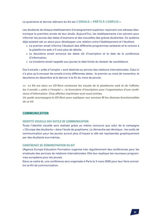 Le quatrième et dernier élément du Kit est 3 emails « prêts à l’emploi »


Les étudiants de chaque établissement d’enseignement supérieur reçoivent une adresse élec-
tronique la première année de leur étude. Aujourd’hui, les établissements s’en servent pour
informer les jeunes des dates d’examens et des nouvelles des grèves étudiantes. Ce système
déjà existant est un atout pour développer une relation entre l’établissement et l’étudiant.
	 	 Le premier email informe l’étudiant des différents programmes existants et le renvoie à
		 la plateforme web s’il veut plus de détails.
	  Le deuxième email annonce les dates clé d’inscription et la date de la conférence
		 d’information.
	 	 Le troisième email rappelle aux jeunes la date limite du dossier de candidature.


Ces 3 emails « prêts à l’emploi » sont destinés au service des relations internationales. Celui-ci
n’a plus qu’à envoyer les emails à trois différentes dates : le premier au mois de novembre, le
deuxième en décembre et le dernier à la fin du mois de janvier.


 Le Kit est alors un CD-Rom contenant les visuels de la plateforme web et de l’affiche;
les 3 emails « prêts à l’emploi » ; le formulaire d’inscription pour l’organisation d’une confé-
rence d’information. Cinq affiches imprimées sont aussi jointes.
Un guide accompagne le CD-Rom pour expliquer aux services RI les diverses fonctionnalités
de ce kit.



Communication

Identité visuelle des outils de communication
Toute l’identité visuelle sera réalisée grâce au même concours que celui de la campagne
« L’Europe des étudiants » dans l’école de graphisme. La démarche est identique : les outils de
communication pour les jeunes auront plus d’impact si elle est représentée graphiquement
par des étudiants eux-mêmes.


Conférence de démonstration du Kit
L’Agence Europe Education Formation organise très régulièrement des conférences pour les
employés des services de relations internationales. Elle leur explique les nouveaux program-
mes européens pour les jeunes.
Dans ce cadre-là, une conférence sera organisée à Paris le 3 mars 2009 pour leur faire connaî-
tre ce Kit de communication.




                                                                                             67
 