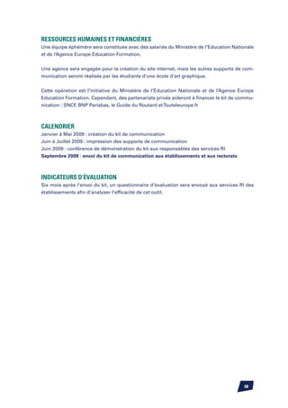 Ressources humaines et financières
Une équipe éphémère sera constituée avec des salariés du Ministère de l’Education Nationale
et de l’Agence Europe Education Formation.


Une agence sera engagée pour la création du site internet, mais les autres supports de com-
munication seront réalisés par les étudiants d’une école d’art graphique.


Cette opération est l’initiative du Ministère de l’Education Nationale et de l’Agence Europe
Education Formation. Cependant, des partenariats privés aideront à financer le kit de commu-
nication : SNCF BNP Parisbas, le Guide du Routard et Touteleurope.fr
               ,



Calendrier
Janvier à Mai 2009 : création du kit de communication
Juin à Juillet 2009 : impression des supports de communication
Juin 2009 : conférence de démonstration du kit aux responsables des services RI
Septembre 2009 : envoi du kit de communication aux établissements et aux rectorats



Indicateurs d’évaluation
Six mois après l’envoi du kit, un questionnaire d’évaluation sera envoyé aux services RI des
établissements afin d’analyser l’efficacité de cet outil.




                                                                                       68
 