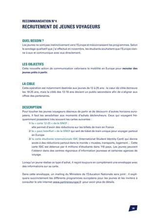 Recommandation n°4
Recrutement de jeunes voyageurs

Quel besoin ?
Les jeunes ne vont pas instinctivement vers l’Europe et méconnaissent les programmes. Selon
le sondage qualitatif que j’ai effectué en novembre, les étudiants souhaitent que l’Europe vien-
ne à eux et communique avec eux directement.



Les objectifs
Cette nouvelle action de communication valorisera la mobilité en Europe pour recruter des
jeunes prêts à partir.



La cible
Cette opération est notamment destinée aux jeunes de 12 à 25 ans : le cœur de cible demeure
les 18-25 ans, mais la cible des 12-18 ans devient un public secondaire afin de s’aligner aux
offres des partenaires.



Description
Pour toucher les jeunes voyageurs désireux de partir et de découvrir d’autres horizons euro-
péens, il faut les sensibiliser aux moments d’achats déclencheurs. Ceux qui voyagent fré-
quemment possèdent très souvent les cartes suivantes :
		 1/ la « carte 12-25 » de la SNCF :
			 elle permet d’avoir des réductions sur les billets de train en France
		 2/ le « pass InterRail » de la SNCF qui sert de ticket de train unique pour voyager partout
			 en Europe
		 3/ la carte étudiante internationale ISIC (International Student Identity Card) qui donne
			 accès à des réductions partout dans le monde  musées, transports, logement… Cette
			 carte ISIC est détenue par 4 millions d’étudiants dans 118 pays. Les jeunes peuvent
			 l’obtenir dans des centres régionaux d’information jeunesse et certaines agences de
			 voyage.


Lorsqu’un jeune réalise ce type d’achat, il reçoit toujours en complément une enveloppe avec
des informations sur sa carte.


Dans cette enveloppe, un mailing du Ministère de l’Education Nationale sera joint : il expli-
quera succinctement les différents programmes européens pour les jeunes et les invitera à
consulter le site internet www.partireneurope.fr pour avoir plus de détails.




                                                                                           69
 