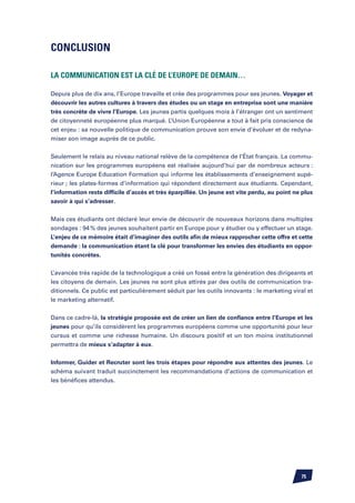 Conclusion

La communication est la clé de l’Europe de demain…

Depuis plus de dix ans, l’Europe travaille et crée des programmes pour ses jeunes. Voyager et
découvrir les autres cultures à travers des études ou un stage en entreprise sont une manière
très concrète de vivre l’Europe. Les jeunes partis quelques mois à l’étranger ont un sentiment
de citoyenneté européenne plus marqué. L’Union Européenne a tout à fait pris conscience de
cet enjeu : sa nouvelle politique de communication prouve son envie d’évoluer et de redyna-
miser son image auprès de ce public.


Seulement le relais au niveau national relève de la compétence de l’état français. La commu-
nication sur les programmes européens est réalisée aujourd’hui par de nombreux acteurs :
l’Agence Europe Education Formation qui informe les établissements d’enseignement supé-
rieur ; les plates-formes d’information qui répondent directement aux étudiants. Cependant,
l’information reste difficile d’accès et très éparpillée. Un jeune est vite perdu, au point ne plus
savoir à qui s’adresser.


Mais ces étudiants ont déclaré leur envie de découvrir de nouveaux horizons dans multiples
sondages : 94 % des jeunes souhaitent partir en Europe pour y étudier ou y effectuer un stage.
L’enjeu de ce mémoire était d’imaginer des outils afin de mieux rapprocher cette offre et cette
demande : la communication étant la clé pour transformer les envies des étudiants en oppor-
tunités concrètes.


L’avancée très rapide de la technologique a créé un fossé entre la génération des dirigeants et
les citoyens de demain. Les jeunes ne sont plus attirés par des outils de communication tra-
ditionnels. Ce public est particulièrement séduit par les outils innovants : le marketing viral et
le marketing alternatif.


Dans ce cadre-là, la stratégie proposée est de créer un lien de confiance entre l’Europe et les
jeunes pour qu’ils considèrent les programmes européens comme une opportunité pour leur
cursus et comme une richesse humaine. Un discours positif et un ton moins institutionnel
permettra de mieux s’adapter à eux.


Informer, Guider et Recruter sont les trois étapes pour répondre aux attentes des jeunes. Le
schéma suivant traduit succinctement les recommandations d’actions de communication et
les bénéfices attendus.




                                                                                              75
 