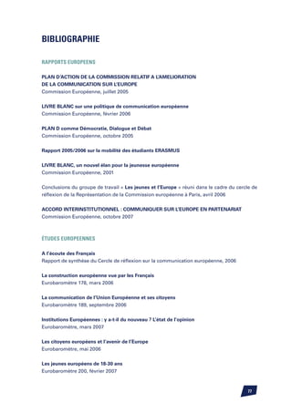 Bibliographie

RAPPORTS EUROPEENS

PLAN D’ACTION DE LA COMMISSION RELATIF A L’AMELIORATION
DE LA COMMUNICATION SUR L’EUROPE
Commission Européenne, juillet 2005


LIVRE BLANC sur une politique de communication européenne
Commission Européenne, février 2006


PLAN D comme Démocratie, Dialogue et Débat
Commission Européenne, octobre 2005


Rapport 2005/2006 sur la mobilité des étudiants ERASMUS

LIVRE BLANC, un nouvel élan pour la jeunesse européenne
Commission Européenne, 2001


Conclusions du groupe de travail « Les jeunes et l’Europe » réuni dans le cadre du cercle de
réflexion de la Représentation de la Commission européenne à Paris, avril 2006


ACCORD INTERINSTITUTIONNEL : COMMUNIQUER SUR L’EUROPE EN PARTENARIAT
Commission Européenne, octobre 2007



éTUDES EUROPEENNES

A l’écoute des Français
Rapport de synthèse du Cercle de réflexion sur la communication européenne, 2006


La construction européenne vue par les Français
Eurobaromètre 178, mars 2006


La communication de l’Union Européenne et ses citoyens
Eurobaromètre 189, septembre 2006


Institutions Européennes : y a-t-il du nouveau ? L’état de l’opinion
Eurobaromètre, mars 2007


Les citoyens européens et l’avenir de l’Europe
Eurobaromètre, mai 2006


Les jeunes européens de 18-30 ans
Eurobaromètre 200, février 2007



                                                                                        77
 