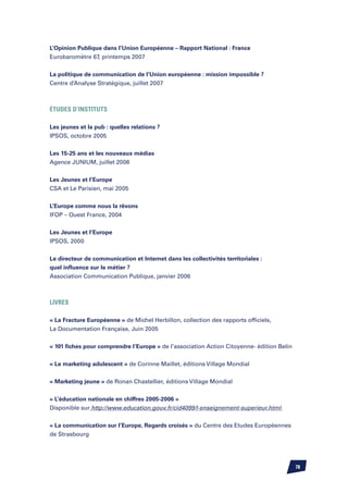 L’Opinion Publique dans l’Union Européenne – Rapport National : France
Eurobaromètre 67, printemps 2007


La politique de communication de l’Union européenne : mission impossible ?
Centre d’Analyse Stratégique, juillet 2007



ÉTUDES d’INSTITUTS

Les jeunes et la pub : quelles relations ?
IPSOS, octobre 2005


Les 15-25 ans et les nouveaux médias
Agence JUNIUM, juillet 2006


Les Jeunes et l’Europe
CSA et Le Parisien, mai 2005

L’Europe comme nous la rêvons
IFOP – Ouest France, 2004


Les Jeunes et l’Europe
IPSOS, 2000


Le directeur de communication et Internet dans les collectivités territoriales :
quel influence sur le métier ?
Association Communication Publique, janvier 2006



LIVRES

« La Fracture Européenne » de Michel Herbillon, collection des rapports officiels,
La Documentation Française, Juin 2005


« 101 fiches pour comprendre l’Europe » de l’association Action Citoyenne- édition Belin


« Le marketing adulescent » de Corinne Maillet, éditions Village Mondial


« Marketing jeune » de Ronan Chastellier, éditions Village Mondial


« L’éducation nationale en chiffres 2005-2006 »
Disponible sur http://www.education.gouv.fr/cid4099/l-enseignement-superieur.html


« La communication sur l’Europe, Regards croisés » du Centre des Etudes Européennes
de Strasbourg




                                                                                           78
 