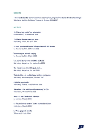 MéMOIRE

« Towards better EU Communication : a conceptual, organisational and structural challenge »
Stéphanie Meillier, Collège d’Europe de Bruges, 2006/2007



ARTICLES

18-25 ans : portrait d’une génération
Ouest France, 15 décembre 2006


15-25 ans : jeunes mais pas trop…
Marketing Direct, 1er avril 2001


Le viral, premier vecteur d’influence auprès des jeunes
Le Journal du Net, 03 février 2006

Quand l’e-pub devient un gag
Le Journal du Net, 22 juin 2005


Les jeunes Européens sensibles au buzz
Marketing Magazine, 1er septembre 2004


Oui : les jeunes aiment la pub, mais…
Marketing Magazine, 1er mai 2005


Web+Mobile = le cocktail pour séduire les jeunes
Marketing  Convergence, 22 mars 2007


Publicité sur mobile
Marketing Mobile, 13 septembre 2006


Teens Take UGC and Social Networking TO GO!
Metrics2.0, 14 décembre 2006


Help ! La Net Génération s’ennuie
Le Monde, 14 août 2006


Le Net, le dernier endroit où les jeunes se causent
Libération, 19 août 2006


Le Virus gagne la famille
Télérama, 21 juin 2006




                                                                                        79
 