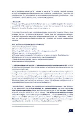 Mis en œuvre pour une période de 7 ans avec un budget de 1,85 milliards d’euros, la poursuite
du programme a permis un développement des partenariats et des échanges. Depuis, les uni-
versités doivent être reconnues par les autorités nationales et doivent avoir obtenu la Charte
Universitaire Erasmus délivrée par la Commission Européenne.


 Socrates III
Jusqu’à aujourd’hui, peu d’étudiants français ont eu la possibilité de partir. Une troisième
phase (2007–2013) avec une amélioration du montant des bourses donne la chance à plus
d’étudiants de profiter de cette « éducation européenne ».


En pratique, Socrates offre aux individus des bourses pour étudier, enseigner, faire un stage
ou suivre des cours de formation à l’étranger. Il donne aussi aux établissements éducatifs
un soutien pour monter des projets pédagogiques et échanger des expériences. Il accorde
enfin aux associations et aux ONG une aide afin d’organiser des activités sur des thèmes
éducatifs.


Ainsi, Socrates comprend huit actions distinctes
1/ Comenius : l’enseignement scolaire
2/ Erasmus : l’enseignement supérieur
3/ Grundtvig : l’éducation des adultes et les autres parcours éducatifs
4/ Lingua : apprendre les langues européennes
5/ Minerva : les technologies de l’information et de la communication dans l’éducation
6/ L’observation et l’innovation des systèmes et politiques éducatifs
7/ Les actions conjointes avec d’autres programmes européens
8/ Les mesures d’accompagnement


Le volet de SOCRATES III consacré à l’enseignement supérieur, baptisé «ERASMUS», poursuit
et renforce le programme d’action communautaire en matière de mobilité des étudiants uni-
versitaires, lancé en 1987.
Le programme Erasmus vise à améliorer la qualité et à renforcer la dimension européenne de
l’enseignement supérieur en encourageant la coopération transnationale entre les universi-
tés et en stimulant la mobilité européenne. Le programme Erasmus comprend de nombreu-
ses activités: échanges d’étudiants et d’enseignants, développement conjoint de programmes
d’études, programmes intensifs internationaux, réseaux thématiques entre départements et
facultés de toute l’Europe, cours intensifs de langues (CIEL).


L’action ERASMUS s’adresse aux établissements d’enseignement supérieur - aux étudiants
et aux enseignants - des 25 États membres de l’Union européenne, des trois pays de l’Es-
pace Economique Européen (Islande, Liechtenstein et Norvège) et des trois pays candidats
(Bulgarie, Roumanie et Turquie). À l’heure actuelle, 2 199 établissements d’enseignement su-
périeur dans 31 pays participent au programme ERASMUS. Le budget d’ERASMUS pour 2006
s’élevait à plus de 187,5 millions d’euros. Depuis sa création en 1987, il a permis à 1,2 millions
d’étudiants d’accomplir une période d’études à l’étranger. La Commission Européenne a pour
objectif d’atteindre le nombre de 3 millions d’étudiants Erasmus d’ici 2012(5).


(5) http://ec.europa.eu/education/news/erasmus20_en.html




                                                                                             
 