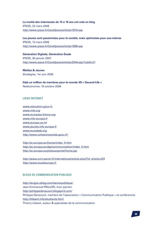 La moitié des internautes de 15 à 19 ans ont créé un blog
IPSOS, 22 mars 2006
http://www.ipsos.fr/CanalIpsos/articles/1810.asp


Les jeunes sont pessimistes pour la société, mais optimistes pour eux-mêmes
IPSOS, 15 mars 2006
http://www.ipsos.fr/CanalIpsos/articles/1806.asp


Génération Digitale, Génération Duale
IPSOS, 30 janvier 2007
http://www.ipsos.fr/CanalIpsos/articles/2044.asp?rubId=21


Médias  Jeunes
Stratégies, 1er juin 2006


Déjà un million de membres pour le monde 3D « Second Life »
Netéconomie, 19 octobre 2006



LIENS INTERNET

www.education.gouv.fr
www.mfe.org
www.europass-france.org
www.info-europe.fr
www.europa.ue.int
www.jeunes.info-europe.fr
www.eurodesk.org
http://www.cohesionsociale.gouv.fr/


http://ec.europa.eu/france/index_fr.htm
http://ec.europa.eu/dgs/communication/index_fr.htm
http://ec.europa.eu/ploteus/portal/home.jsp


http://www.univ-paris1.fr/international/article.php3?id_article=225
http://www.touteleurope.fr



BLOGS DE COMMUNICATION PUBLIQUE

http://lavigie.ublog.com/lacompublique/
Jean Emmanuel PAILLON, mon parrain
http://philippederacourt.blogspirit.com/
Philippe Deracourt, membre de l’association « Communication Publique » et conférencier
http://tlibaert.info/etudiants.html
Thierry Libaert, auteur  spécialiste de la communication



                                                                                     80
 