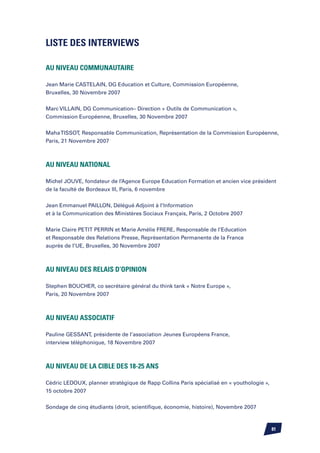 Liste des interviews

Au niveau communautaire

Jean Marie CASTELAIN, DG Education et Culture, Commission Européenne,
Bruxelles, 30 Novembre 2007


Marc VILLAIN, DG Communication– Direction « Outils de Communication »,
Commission Européenne, Bruxelles, 30 Novembre 2007


Maha TISSOT, Responsable Communication, Représentation de la Commission Européenne,
Paris, 21 Novembre 2007



Au niveau national

Michel JOUVE, fondateur de l’Agence Europe Education Formation et ancien vice président
de la faculté de Bordeaux III, Paris, 6 novembre


Jean Emmanuel PAILLON, Délégué Adjoint à l’Information
et à la Communication des Ministères Sociaux Français, Paris, 2 Octobre 2007


Marie Claire PETIT PERRIN et Marie Amélie FRERE, Responsable de l’Education
et Responsable des Relations Presse, Représentation Permanente de la France
auprès de l’UE, Bruxelles, 30 Novembre 2007



Au niveau des relais d’opinion

Stephen BOUCHER, co secrétaire général du think tank « Notre Europe »,
Paris, 20 Novembre 2007



Au niveau associatif

Pauline GESSANT, présidente de l’association Jeunes Européens France,
interview téléphonique, 18 Novembre 2007



Au niveau de la cible des 18-25 ans

Cédric LEDOUX, planner stratégique de Rapp Collins Paris spécialisé en « youthologie »,
15 octobre 2007


Sondage de cinq étudiants (droit, scientifique, économie, histoire), Novembre 2007



                                                                                          81
 
