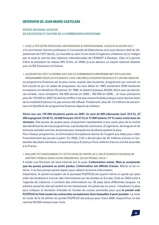 Interview de Jean Marie Castelain

Expert National détaché
DG Education et Culture de la Commission Européenne



	Quel a été votre parcours universitaire  professionnel jusqu’à aujourd’hui ?
J’ai commencé comme professeur à l’université de Valencienne et je suis devenu chef du dé-
partement de l’IUT. Après, j’ai travaillé au sein d’une école d’ingénieur à Valence et j’ai intégré
par la suite le service des relations internationales de l’ENSAIT à Roubaix. Cela m’a permis
d’être le président du réseau NTI. Enfin, en 2006, je suis devenu un expert national détaché
pour la DG Education et Culture.


	 Aujourd’hui, tout le monde sait que la Commission Européenne met en place des
  programmes pour les étudiants. C’est une réelle volonté pour elle et un vrai objectif.
Le programme Erasmus est le plus connu auprès des étudiants, programme qui connaît un
fort succès et qui ne cesse de progresser. Au tout début en 1987, seulement 3000 étudiants
européens ont bénéficié d’Erasmus. En 1990, ils étaient presque 28 000. Alors que ces derniè-
res années, nous comptons 154 000 jeunes en 2005 ; 160 000 en 2006… et nous prévoyons
plus de 170 000 en 2007. Ce dernier chiffre n’est pas encore finalisé puisque notre dernier bilan
de la mobilité Erasmus n’a pas encore été diffusé. Finalement, plus de 1.5 millions de person-
nes ont bénéficié du programme Erasmus depuis sa création.


Parmi eux ces 170 000 étudiants partis en 2007, ils sont 24 000 allemands (soit 15.5 %), 27
000 espagnols (14.82 %), 24 000 français (14.57 %) et 17 000 italiens (11 %) selon notre base de
données. Ces jeunes de quatre pays uniquement représentent à eux seuls plus de la moitié
des bénéficiaires de nos programmes. Les études de commerce, d’ingénierie, de langues et de
sciences sociales sont les domaines pour lesquels les étudiants partent le plus.
Pour chaque programme, la Commission Européenne donne de l’argent aux états pour aider
financièrement les jeunes à partir. En 2005, l’UE a donné plus de 20 millions d’euros à l’en-
semble des états membres, uniquement pour Erasmus. Trois millions d’euros ont été accordés
à la France.


	 Malgré cet engouement et cette envie de partir, 83 % des étudiants français se
  sentent perdus dans leurs démarches. Qu’en pensez-vous ?
Il existe une floraison de sites internet sur le sujet. L’information existe. Mais je comprends
que les jeunes puissent se sentir perdus. L’information est difficile d’accès. Même ici en in-
terne, il ne faut jamais perdre espoir pour obtenir la bonne information.
Cependant, le portail européen de la jeunesse PLOTEUS est quand même un guide qui peut
aider les étudiants à trouver des informations sur les études en Europe. Créé en 2003 suite à
l’agenda de Lisbonne, il contient des informations sur 30 pays dans différentes langues. Le
schéma actuel du site est central et non transversal. Un pilote est en cours : l’étudiant n’a plus
qu’à indiquer le domaine d’études et l’année de cursus souhaités pour que le portail web
PLOTEUS lui liste toutes les universités européennes dans lesquelles il peut postuler. La mise
en route de la 2e édition du portail PLOTEUS est prévue pour mars 2008. Aujourd’hui, le site
recense 90 000 visiteurs par mois.



                                                                                              83
 