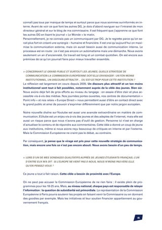 connaît pas tous par manque de temps et surtout parce que nous sommes surinformés en in-
terne. Avant de voir ce que font les autres DG, je dois d’abord naviguer sur l’intranet de mon
directeur général et sur le blog de ma commissaire. Il est fréquent que j’apprenne ce que font
les autres DG en lisant le journal « Le Monde » le matin.
Personnellement, je ne connais pas un communiquant par DG. Je le regrette parce qu’on se-
rait plus fort en créant une synergie – humaine et financière. Il est vrai qu’aujourd’hui on maxi-
mise la communication externe, mais on aurait besoin aussi de communication interne. Le
processus est en route : ce n’est pas encore un automatisme mais une démarche. Nous avons
seulement un an d’ancienneté. Ce travail est long et un combat quotidien. On est encore aux
prémices de ce qu’on pourrait faire pour mieux travailler ensemble.



	 Concernant le grand public et surtout les jeunes, quelle stratégie de
  communication la Commission Européenne doit-elle envisager : un ton moins
  institutionnel, un discours attractif… ou est-ce trop pour cette institution ?
La réflexion est largement en cours depuis 2005. Un discours plus attractif et un ton moins
institutionnel sont tout à fait possibles, notamment auprès de la cible des jeunes. Bien sûr.
Nous avons déjà fait de gros efforts au niveau du langage : on essaie d’être clair et plus ac-
cessible vis-à-vis des médias. Nos journées portes ouvertes, nos centres de documentation «
Point info » et nos relais « Europe Direct » nous permettent aussi d’être en contact direct avec
le grand public et ainsi de pouvoir s’exprimer différemment que par notre jargon européen.


Notre nouvelle chaîne sur Youtube est aussi une avancée extraordinaire en matière de com-
munication. EUtube est un enjeu vis-à-vis des jeunes et des adeptes de l’internet, mais elle est
aussi un risque parce que nous n’avons pas d’outil de gestion. Personne ici n’est en charge
d’actualiser le contenu et de répondre aux commentaires. Cette idée a donné un coup de jeune
aux institutions, même si nous avons reçu beaucoup de critiques en interne et par l’externe.
Mais la Commission Européenne ne craint pas le débat, au contraire.


Par conséquent, je pense que le virage est pris pour cette nouvelle stratégie de communica-
tion, mais encore une fois ce n’est pas encore abouti. Nous avons besoin d’un peu de temps.



	 Lors d’un de mes sondages qualitatifs auprès de jeunes étudiants français, l’un
  d’entre eux m’a dit : si l’Europe ne vient pas à nous, nous n’irons pas vers elle.
  Qu’en pensez-vous ?


Ce jeune a tout à fait raison. Cette cible a besoin de proximité avec l’Europe.


On ne peut pas accuser la Commission Européenne de ne rien faire : il existe plein de pro-
grammes pour les 18-25 ans. Mais, au niveau national, chaque pays est responsable de relayer
l’information : la question de subsidiarité est primordiale. La représentation de la Commission
Européenne à Paris pourra soutenir les projets en faisant venir la Commissaire ou en donnant
des goodies par exemple. Mais les initiatives et leur soutien financier appartiennent au gou-
vernement français.




                                                                                             85
 