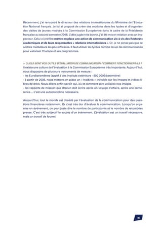 Récemment, j’ai rencontré le directeur des relations internationales du Ministère de l’Educa-
tion National français. Je lui ai proposé de créer des modules dans les lycées et d’organiser
des visites de jeunes motivés à la Commission Européenne dans le cadre de la Présidence
française au second semestre 2008. L’idée jugée très bonne, j’ai été mis en relation avec un ins-
pecteur. Celui-ci préfère mettre en place une action de communication vis-à-vis des Rectorats
académiques et de leurs responsables « relations internationales ». Or, je ne pense pas que ce
soit les médiateurs les plus efficaces. Il faut utiliser les lycées comme levier de communication
pour valoriser l’Europe et ses programmes.



	Quels sont vos outils d’évaluation de communication ? Comment fonctionnent-ils ?
Il existe une culture de l’évaluation à la Commission Européenne très importante. Aujourd’hui,
nous disposons de plusieurs instruments de mesure :
- les Eurobaromètres (appel à des instituts extérieurs - 800 000€/baromètre)
- à partir de 2008, nous mettons en place un « tracking » invisible sur les images et vidéos li-
bres de droit. Nous allons enfin savoir qui, où et comment sont utilisées nos images
- les rapports de mission que chacun doit écrire après un voyage d’affaire, après une confé-
rence… c’est une autodiscipline nécessaire.


Aujourd’hui, tout le monde est obsédé par l’évaluation de la communication pour des ques-
tions financières notamment. Or c’est très dur d’évaluer la communication. Lorsqu’on orga-
nise un événement, on peut juste dire le nombre de participants et le nombre de retombées
presse. C’est très subjectif le succès d’un événement. L’évaluation est un travail nécessaire,
mais un travail de fourmi.




                                                                                            86
 