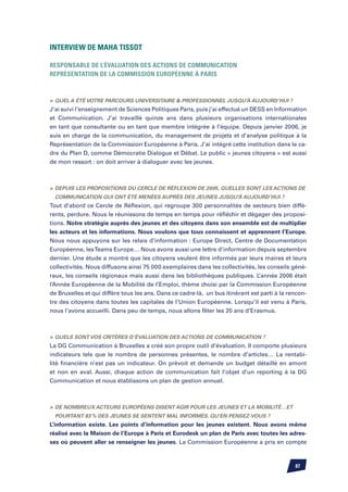 Interview de Maha TISSOT

Responsable de l’évaluation des actions de communication
Représentation de la Commission Européenne à Paris	



	Quel a été votre parcours universitaire  professionnel jusqu’à aujourd’hui ?
J’ai suivi l’enseignement de Sciences Politiques Paris, puis j’ai effectué un DESS en Information
et Communication. J’ai travaillé quinze ans dans plusieurs organisations internationales
en tant que consultante ou en tant que membre intégrée à l’équipe. Depuis janvier 2006, je
suis en charge de la communication, du management de projets et d’analyse politique à la
Représentation de la Commission Européenne à Paris. J’ai intégré cette institution dans le ca-
dre du Plan D, comme Démocratie Dialogue et Débat. Le public « jeunes citoyens » est aussi
de mon ressort : on doit arriver à dialoguer avec les jeunes.



	 Depuis les propositions du Cercle de Réflexion de 2005, quelles sont les actions de
  communication qui ont été menées auprès des jeunes jusqu’à aujourd’hui ?
Tout d’abord ce Cercle de Réflexion, qui regroupe 300 personnalités de secteurs bien diffé-
rents, perdure. Nous le réunissons de temps en temps pour réfléchir et dégager des proposi-
tions. Notre stratégie auprès des jeunes et des citoyens dans son ensemble est de multiplier
les acteurs et les informations. Nous voulons que tous connaissent et apprennent l’Europe.
Nous nous appuyons sur les relais d’information : Europe Direct, Centre de Documentation
Européenne, les Teams Europe… Nous avons aussi une lettre d’information depuis septembre
dernier. Une étude a montré que les citoyens veulent être informés par leurs maires et leurs
collectivités. Nous diffusons ainsi 75 000 exemplaires dans les collectivités, les conseils géné-
raux, les conseils régionaux mais aussi dans les bibliothèques publiques. L’année 2006 était
l’Année Européenne de la Mobilité de l’Emploi, thème choisi par la Commission Européenne
de Bruxelles et qui diffère tous les ans. Dans ce cadre-là, un bus itinérant est parti à la rencon-
tre des citoyens dans toutes les capitales de l’Union Européenne. Lorsqu’il est venu à Paris,
nous l’avons accueilli. Dans peu de temps, nous allons fêter les 20 ans d’Erasmus.



	Quels sont vos critères d’évaluation des actions de communication ?
La DG Communication à Bruxelles a créé son propre outil d’évaluation. Il comporte plusieurs
indicateurs tels que le nombre de personnes présentes, le nombre d’articles… La rentabi-
lité financière n’est pas un indicateur. On prévoit et demande un budget détaillé en amont
et non en aval. Aussi, chaque action de communication fait l’objet d’un reporting à la DG
Communication et nous établissons un plan de gestion annuel.



	 De nombreux acteurs européens disent agir pour les jeunes et la mobilité…et
  pourtant 83 % des jeunes se sentent mal informés. Qu’en pensez-vous ?
L’information existe. Les points d’information pour les jeunes existent. Nous avons même
réalisé avec la Maison de l’Europe à Paris et Eurodesk un plan de Paris avec toutes les adres-
ses où peuvent aller se renseigner les jeunes. La Commission Européenne a pris en compte



                                                                                              87
 