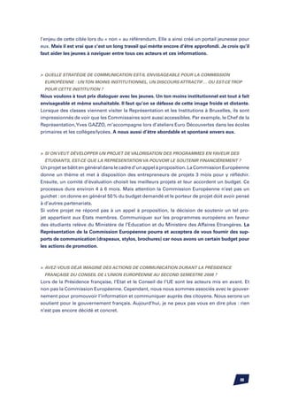 l’enjeu de cette cible lors du « non » au référendum. Elle a ainsi créé un portail jeunesse pour
eux. Mais il est vrai que c’est un long travail qui mérite encore d’être approfondi. Je crois qu’il
faut aider les jeunes à naviguer entre tous ces acteurs et ces informations.



	Quelle stratégie de communication est-il envisageable pour la Commission
  Européenne : un ton moins institutionnel, un discours attractif… ou est-ce trop
  pour cette institution ?
Nous voulons à tout prix dialoguer avec les jeunes. Un ton moins institutionnel est tout à fait
envisageable et même souhaitable. Il faut qu’on se défasse de cette image froide et distante.
Lorsque des classes viennent visiter la Représentation et les Institutions à Bruxelles, ils sont
impressionnés de voir que les Commissaires sont aussi accessibles. Par exemple, le Chef de la
Représentation, Yves Gazzo, m’accompagne lors d’ateliers Euro Découvertes dans les écoles
primaires et les collèges/lycées. A nous aussi d’être abordable et spontané envers eux.



	 Si on veut développer un projet de valorisation des programmes en faveur des
  étudiants, est-ce que la Représentation va pouvoir le soutenir financièrement ?
Un projet se bâtit en général dans le cadre d’un appel à proposition. La Commission Européenne
donne un thème et met à disposition des entrepreneurs de projets 3 mois pour y réfléchir.
Ensuite, un comité d’évaluation choisit les meilleurs projets et leur accordent un budget. Ce
processus dure environ 4 à 6 mois. Mais attention la Commission Européenne n’est pas un
guichet : on donne en général 50 % du budget demandé et le porteur de projet doit avoir pensé
à d’autres partenariats.
Si votre projet ne répond pas à un appel à proposition, la décision de soutenir un tel pro-
jet appartient aux Etats membres. Communiquer sur les programmes européens en faveur
des étudiants relève du Ministère de l’Education et du Ministère des Affaires Etrangères. La
Représentation de la Commission Européenne pourra et acceptera de vous fournir des sup-
ports de communication (drapeaux, stylos, brochures) car nous avons un certain budget pour
les actions de promotion.



	 Avez-vous déjà imaginé des actions de communication durant la Présidence
  française du Conseil de l’Union européenne au second semestre 2008 ?
Lors de la Présidence française, l’Etat et le Conseil de l’UE sont les acteurs mis en avant. Et
non pas la Commission Européenne. Cependant, nous nous sommes associés avec le gouver-
nement pour promouvoir l’information et communiquer auprès des citoyens. Nous serons un
soutient pour le gouvernement français. Aujourd’hui, je ne peux pas vous en dire plus : rien
n’est pas encore décidé et concret.




                                                                                              88
 
