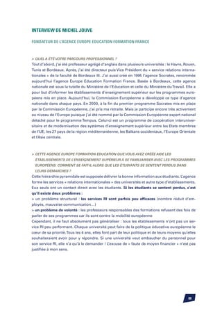 Interview de Michel JOUVE

Fondateur de l’Agence Europe Education Formation France	



	Quel a été votre parcours professionnel ?
Tout d’abord, j’ai été professeur agrégé d’anglais dans plusieurs universités : le Havre, Rouen,
Tunis et Bordeaux. Après, j’ai été directeur puis Vice Président du « service relations interna-
tionales » de la faculté de Bordeaux III. J’ai aussi créé en 1995 l’agence Socrates, renommée
aujourd’hui l’agence Europe Education Formation France. Basée à Bordeaux, cette agence
nationale est sous la tutelle du Ministère de l’Education et celle du Ministère du Travail. Elle a
pour but d’informer les établissements d’enseignement supérieur sur les programmes euro-
péens mis en place. Aujourd’hui, la Commission Européenne a développé ce type d’agence
nationale dans chaque pays. En 2000, à la fin du premier programme Socrates mis en place
par la Commission Européenne, j’ai pris ma retraite. Mais je participe encore très activement
au niveau de l’Europe puisque j’ai été nommé par la Commission Européenne expert national
détaché pour le programme Tempus. Celui-ci est un programme de coopération interuniver-
sitaire et de modernisation des systèmes d’enseignement supérieur entre les Etats membres
de l’UE, les 27 pays de la région méditerranéenne, les Balkans occidentaux, l’Europe Orientale
et l’Asie centrale.



	 Cette agence Europe Formation Education que vous avez créée aide les
  établissements de l’enseignement supérieur à se familiariser avec les programmes
  européens. Comment se fait-il alors que les étudiants se sentent perdus dans
  leurs démarches ?
Cette hiérarchie pyramidale est supposée délivrer la bonne information aux étudiants. L’agence
forme les services « relations internationales » des universités et autre type d’établissements.
Eux seuls ont un contact direct avec les étudiants. Si les étudiants se sentent perdus, c’est
qu’il existe deux problèmes :
 un problème structurel : les services RI sont parfois peu efficaces (nombre réduit d’em-
ployés, mauvaise communication…)
 un problème de volonté : les professeurs responsables des formations refusent des fois de
parler de ses programmes car ils sont contre la mobilité européenne
Cependant, il ne faut absolument pas généraliser : tous les établissements n’ont pas un ser-
vice RI peu performant. Chaque université peut faire de la politique éducative européenne le
cœur de sa priorité. Tous les 4 ans, elles font part de leur politique et de leurs moyens qu’elles
souhaiteraient avoir pour y répondre. Si une université veut embaucher du personnel pour
son service RI, elle n’a qu’à le demander ! L’excuse de « faute de moyen financier » n’est pas
justifiée à mon sens.




                                                                                             89
 