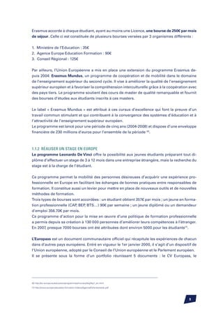 Erasmus accorde à chaque étudiant, ayant au moins une Licence, une bourse de 250€ par mois
de séjour. Celle ci est constituée de plusieurs bourses versées par 3 organismes différents :


1. Ministère de l’Education : 35€
2. Agence Europe Education Formation : 90€
3. Conseil Régional : 125€


Par ailleurs, l’Union Européenne a mis en place une extension du programme Erasmus de-
puis 2004: Erasmus Mundus, un programme de coopération et de mobilité dans le domaine
de l’enseignement supérieur du second cycle. Il vise à améliorer la qualité de l’enseignement
supérieur européen et à favoriser la compréhension interculturelle grâce à la coopération avec
des pays tiers. Le programme soutient des cours de master de qualité remarquable et fournit
des bourses d’études aux étudiants inscrits à ces masters.


Le label « Erasmus Mundus » est attribué à ces cursus d’excellence qui font la preuve d’un
travail commun stimulant et qui contribuent à la convergence des systèmes d’éducation et à
l’attractivité de l’enseignement supérieur européen.
Le programme est lancé pour une période de cinq ans (2004-2008) et dispose d’une enveloppe
financière de 230 millions d’euros pour l’ensemble de la période (6).



1.1.2	Réaliser un stage en Europe
Le programme Leonardo De Vinci offre la possibilité aux jeunes étudiants préparant tout di-
plôme d’effectuer un stage de 3 à 12 mois dans une entreprise étrangère, mais la recherche du
stage est à la charge de l’étudiant.


Ce programme permet la mobilité des personnes désireuses d’acquérir une expérience pro-
fessionnelle en Europe en facilitant les échanges de bonnes pratiques entre responsables de
formation. Il constitue aussi un levier pour mettre en place de nouveaux outils et de nouvelles
méthodes de formation.
Trois types de bourses sont accordées : un étudiant obtient 357€ par mois ; un jeune en forma-
tion professionnelle (CAP BEP BTS…) 90€ par semaine ; un jeune diplômé ou un demandeur
                          ,    ,
d’emploi 356.70€ par mois.
Ce programme d’action pour la mise en œuvre d’une politique de formation professionnelle
a permis depuis sa création à 130 000 personnes d’améliorer leurs compétences à l’étranger.
En 2007, presque 7000 bourses ont été attribuées dont environ 5000 pour les étudiants(7).


L’Europass est un document communautaire officiel qui récapitule les expériences de chacun
dans d’autres pays européens. Entré en vigueur le 1er janvier 2000, il s’agit d’un dispositif de
l’Union européenne, adopté par le Conseil de l’Union européenne et le Parlement européen.
Il se présente sous la forme d’un portfolio réunissant 5 documents : le CV Europass, le




(6) http://ec.europa.eu/education/programmes/mundus/faq/faq1_en.html

(7) http://www.europe-education-formation.fr/docs/Agence/fiche-leonardo.pdf




                                                                                           
 