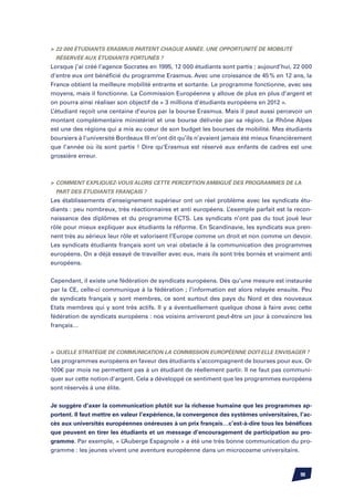 22 000 étudiants Erasmus partent chaque année. Une opportunité de mobilité
 réservée aux étudiants fortunés ?
Lorsque j’ai créé l’agence Socrates en 1995, 12 000 étudiants sont partis ; aujourd’hui, 22 000
d’entre eux ont bénéficié du programme Erasmus. Avec une croissance de 45 % en 12 ans, la
France obtient la meilleure mobilité entrante et sortante. Le programme fonctionne, avec ses
moyens, mais il fonctionne. La Commission Européenne y alloue de plus en plus d’argent et
on pourra ainsi réaliser son objectif de « 3 millions d’étudiants européens en 2012 ».
L’étudiant reçoit une centaine d’euros par la bourse Erasmus. Mais il peut aussi percevoir un
montant complémentaire ministériel et une bourse délivrée par sa région. Le Rhône Alpes
est une des régions qui a mis au cœur de son budget les bourses de mobilité. Mes étudiants
boursiers à l’université Bordeaux III m’ont dit qu’ils n’avaient jamais été mieux financièrement
que l’année où ils sont partis ! Dire qu’Erasmus est réservé aux enfants de cadres est une
grossière erreur.



	 Comment expliquez-vous alors cette perception ambiguë des programmes de la
 part des étudiants français ?
Les établissements d’enseignement supérieur ont un réel problème avec les syndicats étu-
diants : peu nombreux, très réactionnaires et anti européens. L’exemple parfait est la recon-
naissance des diplômes et du programme ECTS. Les syndicats n’ont pas du tout joué leur
rôle pour mieux expliquer aux étudiants la réforme. En Scandinavie, les syndicats eux pren-
nent très au sérieux leur rôle et valorisent l’Europe comme un droit et non comme un devoir.
Les syndicats étudiants français sont un vrai obstacle à la communication des programmes
européens. On a déjà essayé de travailler avec eux, mais ils sont très bornés et vraiment anti
européens.


Cependant, il existe une fédération de syndicats européens. Dès qu’une mesure est instaurée
par la CE, celle-ci communique à la fédération ; l’information est alors relayée ensuite. Peu
de syndicats français y sont membres, ce sont surtout des pays du Nord et des nouveaux
Etats membres qui y sont très actifs. Il y a éventuellement quelque chose à faire avec cette
fédération de syndicats européens : nos voisins arriveront peut-être un jour à convaincre les
français…



	Quelle stratégie de communication la Commission Européenne doit-elle envisager ?
Les programmes européens en faveur des étudiants s’accompagnent de bourses pour eux. Or
100€ par mois ne permettent pas à un étudiant de réellement partir. Il ne faut pas communi-
quer sur cette notion d’argent. Cela a développé ce sentiment que les programmes européens
sont réservés à une élite.


Je suggère d’axer la communication plutôt sur la richesse humaine que les programmes ap-
portent. Il faut mettre en valeur l’expérience, la convergence des systèmes universitaires, l’ac-
cès aux universités européennes onéreuses à un prix français…c’est-à-dire tous les bénéfices
que peuvent en tirer les étudiants et un message d’encouragement de participation au pro-
gramme. Par exemple, « L’Auberge Espagnole » a été une très bonne communication du pro-
gramme : les jeunes vivent une aventure européenne dans un microcosme universitaire.



                                                                                            90
 