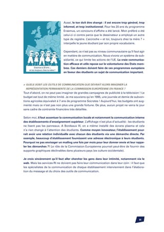 Aussi, le ton doit être changé : il est encore trop général, trop
                               informel, et trop institutionnel. Pour les 20 ans du programme
                               Erasmus, un concours d’affiche a été lancé. Mon préféré a été
                               celui-ci ci contre parce que le dessinateur a employé un autre
                               type de registre. L’accroche « et toi, toujours chez ta mère ? »
                               interpelle le jeune étudiant par son propre vocabulaire.


                               Cependant, ce n’est pas au niveau communautaire qu’il faut agir
                               en matière de communication. Nous vivons un système de sub-
                               sidiarité, ce qui limite les actions de l’UE. La vraie communica-
                               tion efficace et utile repose sur le volontarisme des Etats mem-
                               bres. Ces derniers doivent faire de ces programmes européens
                               en faveur des étudiants un sujet de communication important.



	Quels sont les outils de communication que devrait alors imaginer la
 Représentation permanente de la Commission Européenne en France ?
Tout d’abord, on ne peut pas imaginer de grandes campagnes de publicité à la télévision ! Le
budget est tout de même limité. Je me souviens qu’en 1995, une journée et demie de subven-
tions agricoles équivalait à 7 ans de programme Socrates ! Aujourd’hui, les budgets ont aug-
menté mais ce n’est pas non plus une grande fortune. De plus, aucun projet ne verra le jour
sans cadre de contrainte financière très détaillée.


Selon moi, il faut accentuer la communication locale et notamment la communication interne
des établissements d’enseignement supérieur. L’affichage n’est plus d’actualité : les étudiants
ne lisent pas les panneaux. A Bordeaux III, on a même installé des écrans plasma et cela
n’a rien changé à l’attention des étudiants. Comme moyen innovateur, l’établissement pour-
rait avoir une relation individuelle avec chacun des étudiants via une démarche directe. Par
exemple, beaucoup d’établissement fournissent une adresse électronique à leurs étudiants.
Pourquoi ne pas envisager un mailing une fois par mois pour leur donner envie et leur rappe-
ler les démarches ?! Le rôle de la Commission Européenne pourrait peut-être de fournir des
supports graphiques déclinables dans plusieurs pays (ex culture occidentale).


Je crois sincèrement qu’il faut aller chercher les gens dans leur intimité, notamment via le
web. Mais les services RI ne doivent pas faire leur communication dans leur coin : il faut que
les spécialistes de la communication de chaque établissement interviennent dans l’élabora-
tion du message et du choix des outils de communication.




                                                                                           91
 