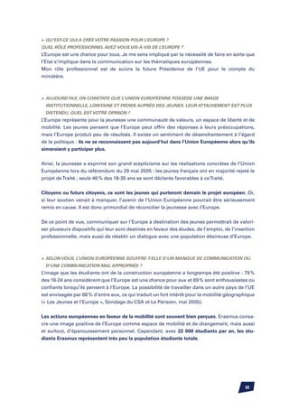 Qu’est-ce qui a créé votre passion pour l’Europe ?
Quel rôle professionnel avez-vous vis-à-vis de l’Europe ?
L’Europe est une chance pour tous. Je me sens impliqué par la nécessité de faire en sorte que
l’Etat s’implique dans la communication sur les thématiques européennes.
Mon rôle professionnel est de suivre la future Présidence de l’UE pour le compte du
ministère.



	 Aujourd’hui, on constate que l’Union Européenne possède une image
  institutionnelle, lointaine et froide auprès des jeunes. Leur attachement est plus
  distendu. Quel est votre opinion ?
L’Europe représente pour la jeunesse une communauté de valeurs, un espace de liberté et de
mobilité. Les jeunes pensent que l’Europe peut offrir des réponses à leurs préoccupations,
mais l’Europe produit peu de résultats. Il existe un sentiment de désenchantement à l’égard
de la politique : ils ne se reconnaissent pas aujourd’hui dans l’Union Européenne alors qu’ils
aimeraient y participer plus.

Ainsi, la jeunesse a exprimé son grand scepticisme sur les réalisations concrètes de l’Union
Européenne lors du référendum du 29 mai 2005 : les jeunes français ont en majorité rejeté le
projet de Traité ; seuls 46 % des 18-30 ans se sont déclarés favorables à ce Traité.


Citoyens ou futurs citoyens, ce sont les jeunes qui porteront demain le projet européen. Or,
si leur soutien venait à manquer, l’avenir de l’Union Européenne pourrait être sérieusement
remis en cause. Il est donc primordial de réconcilier la jeunesse avec l’Europe.


De ce point de vue, communiquer sur l’Europe à destination des jeunes permettrait de valori-
ser plusieurs dispositifs qui leur sont destinés en faveur des études, de l’emploi, de l’insertion
professionnelle, mais aussi de rétablir un dialogue avec une population désireuse d’Europe.



	 Selon vous, l’Union Européenne souffre-t-elle d’un manque de communication ou
  d’une communication mal appropriée ?
L’image que les étudiants ont de la construction européenne a longtemps été positive : 79 %
des 18-24 ans considèrent que l’Europe est une chance pour eux et 69 % sont enthousiastes ou
confiants lorsqu’ils pensent à l’Europe. La possibilité de travailler dans un autre pays de l’UE
est envisagée par 68 % d’entre eux, ce qui traduit un fort intérêt pour la mobilité géographique
(« Les Jeunes et l’Europe », Sondage du CSA et Le Parisien, mai 2005).


Les actions européennes en faveur de la mobilité sont souvent bien perçues. Erasmus consa-
cre une image positive de l’Europe comme espace de mobilité et de changement, mais aussi
et surtout, d’épanouissement personnel. Cependant, avec 22 000 étudiants par an, les étu-
diants Erasmus représentent très peu la population étudiante totale.




                                                                                             93
 