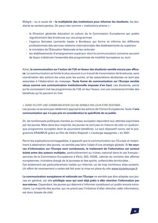 Malgré – ou à cause de – la multiplicité des institutions pour informer les étudiants, les étu-
diants se sentent perdus. On peut citer comme « institutions phares » :


	 -	   la Direction générale éducation et culture de la Commission Européenne qui publie
		     régulièrement des brochures sur ces programmes
	 -	   l’agence Socrates Leonardo basée à Bordeaux qui forme et informe les différents
		     professionnels des services relations internationales des établissements du supérieur
	 -	   le ministère de l’Education Nationale et les rectorats
	 -	   les établissements d’enseignement supérieur dont la communication concerne souvent
		     de façon indistincte l’ensemble des programmes de mobilité (européens ou non)



Ainsi, la communication sur l’action de l’UE en faveur des étudiants semble encore peu effica-
ce. La communication se limite le plus souvent à un travail de transmission de brochures, sans
coordination des actions les unes avec les autres, et les associations étudiantes ne sont pas
associées à l’élaboration du message. Toute forme de communication sur l’Europe semble
vécue comme une communication institutionnelle imposée d’en haut. Les étudiants, parce
qu’ils connaissent mal les programmes de l’UE en leur faveur, ont une conscience limitée des
bénéfices qu’ils peuvent en tirer.



	 Donc plutôt une communication qui ne semble pas leur être destinée…
Les jeunes ne se sont pas réellement approprié les actions de l’Union Européenne, faute d’une
communication qui n’a pas pris en considération la spécificité de ce public.


Or, de nombreuses politiques menées au niveau européen répondent aux attentes exprimées
par les jeunes. Mais dans leur majorité, les jeunes ne sont pas en mesure de citer un quelcon-
que programme européen dont ils pourraient bénéficier. Le seul dispositif connu est le pro-
gramme ERASMUS grâce au film de Cédric Klapisch « L’auberge espagnole » en 2001.


Parmi les explications envisageables, il apparaît que la communication sur l’Europe et notam-
ment à destination des jeunes, ne semble pas faire l’objet d’une stratégie globale. Si les sour-
ces d’information sur l’Europe sont nombreuses, le traitement de l’information est surtout
éclaté entre des acteurs multiples, particulièrement au niveau national dans le cas français :
services de la Commission Européenne à Paris, SIG, SGAE, cabinet du ministre des affaires
européennes, ministère chargé de la jeunesse et des sports, collectivités territoriales…
Cet éclatement est particulièrement visible sur Internet, où de trop nombreux sites existent.
Un effort de recensement a certes été fait avec la mise en place du site www.touteleurope.fr


La communication européenne et nationale sur l’Europe ne semble pas être adaptée aux jeu-
nes en général, car elle privilégie ceux qui sont déjà prêts à aller chercher l’information par
eux-mêmes. Cependant, les jeunes qui désirent s’informer constituent un public encore mino-
ritaire. La majorité des jeunes, qui ne prend pas l’initiative d’aller chercher cette information,
est donc laissée de côté.




                                                                                             94
 