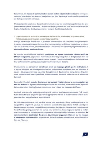 Par ailleurs, les modes de communication choisis restent très institutionnels et ne correspon-
dent pas exactement aux attentes des jeunes, qui sont davantage attirés par les possibilités
de dialogue interactif entre eux.


Un des objectifs serait donc d’axer la communication sur les bénéficiaires potentiels des pro-
grammes européens, en mettant l’accent sur les programmes les plus mal connus et qui ont
le plus fort potentiel de développement, y compris du côté des étudiants.



	Quelle stratégie peut-on alors envisager selon vous pour mieux valoriser les
  programmes européens en faveur des étudiants ?
L’image de l’Europe, même dans la jeunesse, reste marquée par une idée d’éloignement vis-
à-vis des préoccupations des citoyens. Une communication ambitieuse ne peut que se conce-
voir sur plusieurs années, ce qui nécessiterait l’adoption d’une véritable programmation de la
communication en plusieurs phases.


Le premier axe stratégique viserait à positionner les jeunes comme des citoyens actifs de
l’Union Européenne. La jeunesse manifeste un désir de participation et d’implication dans les
politiques. La communication devrait mettre en avant l’implication des jeunes, le fait que sans
leur participation les politiques européennes n’auraient pas de sens.


Un deuxième axe consisterait à mettre en avant les messages plutôt que les institutions. Il
s’agit de souligner les avantages concrets des programmes européens pour les étudiants, à
savoir : développement des capacités d’adaptation et d’autonomie, compétences linguisti-
ques, diversification des expériences professionnelles, meilleure insertion sur le marché de
l’emploi.


Pour cela, il faudrait associer directement les jeunes à l’élaboration de la communication qui
leur est destinée. S’agissant de la cible particulière des étudiants, leurs associations représen-
tatives pourraient être impliquées, notamment pour relayer les messages à diffuser.


Au total, une nouvelle stratégie consisterait à montrer que les programmes de l’UE consti-
tuent des outils que les jeunes peuvent s’approprier à travers et au service des valeurs euro-
péennes dans lesquelles ils se reconnaissent.


La cible des étudiants ne doit pas être encore plus segmentée : leurs préoccupations se re-
coupent très largement. De plus, les bénéfices concrets tirés des actions de l’UE valent pour
l’ensemble des étudiants, toutes filières confondues. La diversité de cette cible s’incarne dans
les différentes pratiques qu’ont les jeunes pour s’informer. Certains jeunes sont à la recher-
che d’information et doivent pouvoir disposer de supports fiables, cohérents et identifiés. La
communication à destination des jeunes devrait aussi s’appuyer utilement sur les réseaux
d’information existants et leur proposer des outils de mise en cohérence de leur communica-
tion sur l’Europe.




                                                                                             95
 