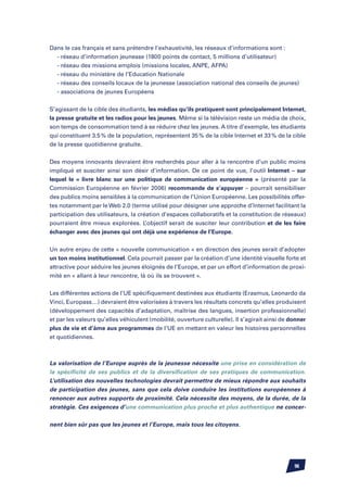 Dans le cas français et sans prétendre l’exhaustivité, les réseaux d’informations sont :
	 - réseau d’information jeunesse (1800 points de contact, 5 millions d’utilisateur)
	 - réseau des missions emplois (missions locales, ANPE, AFPA)
	 - réseau du ministère de l’Education Nationale
	 - réseau des conseils locaux de la jeunesse (association national des conseils de jeunes)
	 - associations de jeunes Européens


S’agissant de la cible des étudiants, les médias qu’ils pratiquent sont principalement Internet,
la presse gratuite et les radios pour les jeunes. Même si la télévision reste un média de choix,
son temps de consommation tend à se réduire chez les jeunes. A titre d’exemple, les étudiants
qui constituent 3.5 % de la population, représentent 35 % de la cible Internet et 33 % de la cible
de la presse quotidienne gratuite.


Des moyens innovants devraient être recherchés pour aller à la rencontre d’un public moins
impliqué et susciter ainsi son désir d’information. De ce point de vue, l’outil Internet – sur
lequel le « livre blanc sur une politique de communication européenne » (présenté par la
Commission Européenne en février 2006) recommande de s’appuyer – pourrait sensibiliser
des publics moins sensibles à la communication de l’Union Européenne. Les possibilités offer-
tes notamment par le Web 2.0 (terme utilisé pour désigner une approche d’Internet facilitant la
participation des utilisateurs, la création d’espaces collaboratifs et la constitution de réseaux)
pourraient être mieux explorées. L’objectif serait de susciter leur contribution et de les faire
échanger avec des jeunes qui ont déjà une expérience de l’Europe.


Un autre enjeu de cette « nouvelle communication » en direction des jeunes serait d’adopter
un ton moins institutionnel. Cela pourrait passer par la création d’une identité visuelle forte et
attractive pour séduire les jeunes éloignés de l’Europe, et par un effort d’information de proxi-
mité en « allant à leur rencontre, là où ils se trouvent ».


Les différentes actions de l’UE spécifiquement destinées aux étudiants (Erasmus, Leonardo da
Vinci, Europass…) devraient être valorisées à travers les résultats concrets qu’elles produisent
(développement des capacités d’adaptation, maîtrise des langues, insertion professionnelle)
et par les valeurs qu’elles véhiculent (mobilité, ouverture culturelle). Il s’agirait ainsi de donner
plus de vie et d’âme aux programmes de l’UE en mettant en valeur les histoires personnelles
et quotidiennes.



La valorisation de l’Europe auprès de la jeunesse nécessite une prise en considération de
la spécificité de ses publics et de la diversification de ses pratiques de communication.
L’utilisation des nouvelles technologies devrait permettre de mieux répondre aux souhaits
de participation des jeunes, sans que cela doive conduire les institutions européennes à
renoncer aux autres supports de proximité. Cela nécessite des moyens, de la durée, de la
stratégie. Ces exigences d’une communication plus proche et plus authentique ne concer-


nent bien sûr pas que les jeunes et l’Europe, mais tous les citoyens.




                                                                                                96
 