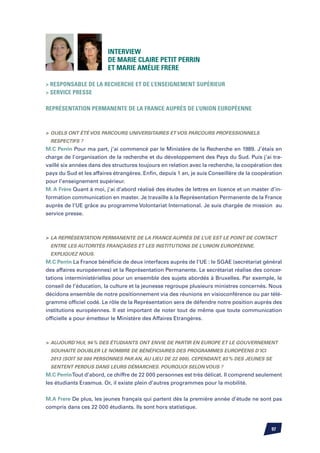 Interview
                         de Marie Claire PETIT PERRIN
                         et Marie Amélie FRERE

 Responsable de la recherche et de l’enseignement supérieur
 Service Presse

Représentation Permanente de la France auprès de l’Union Européenne



	Quels ont été vos parcours universitaires et vos parcours professionnels
 respectifs ?
M.C Perrin Pour ma part, j’ai commencé par le Ministère de la Recherche en 1989. J’étais en
charge de l’organisation de la recherche et du développement des Pays du Sud. Puis j’ai tra-
vaillé six années dans des structures toujours en relation avec la recherche, la coopération des
pays du Sud et les affaires étrangères. Enfin, depuis 1 an, je suis Conseillère de la coopération
pour l’enseignement supérieur.
M. A Frère Quant à moi, j’ai d’abord réalisé des études de lettres en licence et un master d’in-
formation communication en master. Je travaille à la Représentation Permanente de la France
auprès de l’UE grâce au programme Volontariat International. Je suis chargée de mission au
service presse.



	 La Représentation Permanente de la France auprès de l’UE est le point de contact
 entre les autorités françaises et les institutions de l’Union européenne.
 Expliquez nous.
M.C Perrin La France bénéficie de deux interfaces auprès de l’UE : le SGAE (secrétariat général
des affaires européennes) et la Représentation Permanente. Le secrétariat réalise des concer-
tations interministérielles pour un ensemble des sujets abordés à Bruxelles. Par exemple, le
conseil de l’éducation, la culture et la jeunesse regroupe plusieurs ministres concernés. Nous
décidons ensemble de notre positionnement via des réunions en visioconférence ou par télé-
gramme officiel codé. Le rôle de la Représentation sera de défendre notre position auprès des
institutions européennes. Il est important de noter tout de même que toute communication
officielle a pour émetteur le Ministère des Affaires Etrangères.



	 Aujourd’hui, 94 % des étudiants ont envie de partir en Europe et le gouvernement
 souhaite doubler le nombre de bénéficiaires des programmes européens d’ici
 2013 (soit 50 000 personnes par an, au lieu de 22 000). Cependant, 83 % des jeunes se
 sentent perdus dans leurs démarches. Pourquoi selon vous ?
M.C Perrin Tout d’abord, ce chiffre de 22 000 personnes est très délicat. Il comprend seulement
les étudiants Erasmus. Or, il existe plein d’autres programmes pour la mobilité.


M.A Frere De plus, les jeunes français qui partent dès la première année d’étude ne sont pas
compris dans ces 22 000 étudiants. Ils sont hors statistique.



                                                                                            97
 