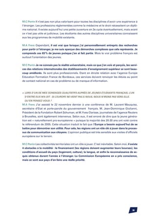 M.C Perrin Il n’est pas non plus valorisant pour toutes les disciplines d’avoir une expérience à
l’étranger. Les professions réglementées comme la médecine et le droit nécessitent un diplô-
me national. Il existe aujourd’hui une petite ouverture en 3e cycle éventuellement, mais avant
ce n’est pas utile et judicieux. Les étudiants des autres disciplines universitaires connaissent
eux les programmes de mobilité existants.


M.A Frere Cependant, il est vrai que lorsque j’ai personnellement entrepris des recherches
pour partir à l’étranger, je me suis aperçue des démarches complexes que cela représente. Je
comprends ces 83 % de jeunes puisque j’en ai fait partie. Mais le vrai problème français est
surtout l’orientation des jeunes.


M.C Perrin Je ne connais pas la réalité universitaire, mais ce que j’en vois et perçois, les servi-
ces des relations internationales des établissements d’enseignement supérieur se sont beau-
coup améliorés. Ils sont plus professionnels. Etant en étroite relation avec l’agence Europe
Education Formation France de Bordeaux, ces services doivent renvoyer les élèves au point
de contact national en cas de problème ou de manque d’information.



	 Lors d’un de mes sondages qualitatifs auprès de jeunes étudiants français, l’un
  d’entre eux m’a dit : si l’Europe ne vient pas à nous, nous n’irons pas vers elle.
  Qu’en pensez-vous ?
M.A Frere J’ai assisté le 22 novembre dernier à une conférence de M. Laurent Wauquiez,
secrétaire d’Etat et porte-parole du gouvernement français. M. Jean-Dominique Giulianni,
Président de la Fondation Robert Schuman, et M. Yves Clarisse, journaliste de l’agence Reuters
à Bruxelles, sont également intervenus. Selon eux, il est erroné de dire que la jeune généra-
tion est « naturellement pro-européenne » puisque la majorité des 20-30 ans ont voté contre
le référendum de 2005. Cette situation traduit le fait que l’Europe a besoin aujourd’hui de se
battre pour démontrer son utilité. Pour cela, les régions ont un rôle clé à jouer dans le proces-
sus de communication aux citoyens. L’opinion publique est très sensible aux visites d’officiels
européens sur le terrain.


M.C Perrin Les collectivités territoriales ont un rôle à jouer. C’est inévitable. Selon moi, il existe
4 obstacles à la mobilité : le financement (les régions doivent augmenter leurs bourses), les
conditions d’accueil du pays (logement, culture), la langue, et enfin la reconnaissance de ac-
quis obtenus durant l’année à l’étranger. La Commission Européenne en a pris conscience,
mais ce sont aux pays d’en faire une réelle priorité.




                                                                                                 98
 