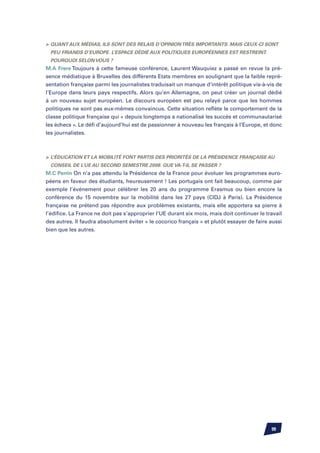 Quant aux médias, ils sont des relais d’opinion très importants. Mais ceux-ci sont
  peu friands d’Europe. L’espace dédié aux politiques européennes est restreint.
  Pourquoi selon vous ?
M.A Frere Toujours à cette fameuse conférence, Laurent Wauquiez a passé en revue la pré-
sence médiatique à Bruxelles des différents Etats membres en soulignant que la faible repré-
sentation française parmi les journalistes traduisait un manque d’intérêt politique vis-à-vis de
l’Europe dans leurs pays respectifs. Alors qu’en Allemagne, on peut créer un journal dédié
à un nouveau sujet européen. Le discours européen est peu relayé parce que les hommes
politiques ne sont pas eux-mêmes convaincus. Cette situation reflète le comportement de la
classe politique française qui « depuis longtemps a nationalisé les succès et communautarisé
les échecs ». Le défi d’aujourd’hui est de passionner à nouveau les français à l’Europe, et donc
les journalistes.



	 L’éducation et la mobilité font partis des priorités de la Présidence française au
  Conseil de l’UE au second semestre 2008. Que va-t-il se passer ?
M.C Perrin On n’a pas attendu la Présidence de la France pour évoluer les programmes euro-
péens en faveur des étudiants, heureusement ! Les portugais ont fait beaucoup, comme par
exemple l’événement pour célébrer les 20 ans du programme Erasmus ou bien encore la
conférence du 15 novembre sur la mobilité dans les 27 pays (CIDJ à Paris). La Présidence
française ne prétend pas répondre aux problèmes existants, mais elle apportera sa pierre à
l’édifice. La France ne doit pas s’approprier l’UE durant six mois, mais doit continuer le travail
des autres. Il faudra absolument éviter « le cocorico français » et plutôt essayer de faire aussi
bien que les autres.




                                                                                             99
 