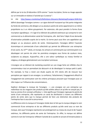 12
définie par la loi du 29 décembre 1979 comme " toute inscription, forme ou image apposée
sur un immeuble et relative à l’activité qui s’y exerce ".
Le site http://www.e-marketing.fr/Definitions-Glossaire-Marketing/Enseigne-5636.htm
définit davantage l’enseigne comme « un signe distinctif incorporel qui fait partie intégrante
du fonds de commerce, elle désigne un ou plusieurs points de vente appartenant à un même
propriétaire ou à un même groupement. Par extension, elle peut prendre la forme d'une
inscription signalétique. » Il s’agit d’un élément de publicité extérieure qui comporte le nom
commercial ou la dénomination social de l’entreprise, elle doit faire l’objet d’une demande
d’autorisation préalable auprès de la mairie. Ce terme peut aussi être une appellation qui
désigne un ou plusieurs points de vente. Historiquement, l’enseigne définit l’avancée
économique et commerciale d’une collectivité qui permet de différencier une entreprise
d’une autre. Au 15ème siècle, en Europe, les artisans et commerçants qui commençaient à se
développer ont permis de créer les premières enseignes sous forme de couleurs vives,
sculptures ou plaques. Aujourd’hui, elle a une valeur symbolique au niveau familial et
religieux, et désigne généralement une inscription lumineuse.
L’enseigne est un élément de marketing essentiel car une image forte est reflétée chez le
consommateur tout en permettant de découvrir et de développer la marque petit à petit.
Par exemple, la Fnac a mené une étude auprès de 372 clients afin de mesurer leur
perception par rapport à son enseigne. La confiance, l’attachement, l’engagement affectif et
l’engagement de continuation sont les critères principaux prouvant que l’enseigne joue un
rôle majeur sur l’influence des consommateurs.
Kapferer distingue la marque de l’enseigne : « une enseigne est une entreprise qui
redistribue via ses magasins des produits qu’elle achète ailleurs et qu’elle ne conçoit pas, le
tout au service d’un concept unificateur ». Cela signifie que l’enseigne regroupe les points de
vente d’une entreprise, elle représente un canal de distribution à travers ses différents
points de vente alors que la marque permet de faire une distinction des produits de
l’entreprise face à ceux de la concurrence.
La différence entre la marque et l’enseigne réside dans le fait que la marque désigne le nom
commercial d’une entreprise et de ses différents produits qu’elle vend sous ce nom de
marque, alors que l’enseigne représente son prolongement au niveau du visuel et de l’aspect
extérieur, les différents points de vente de l’entreprise. En effet, la marque est définie
comme le nom de l’entreprise reflétant l’activité de la société et servant d’immatriculation à
 